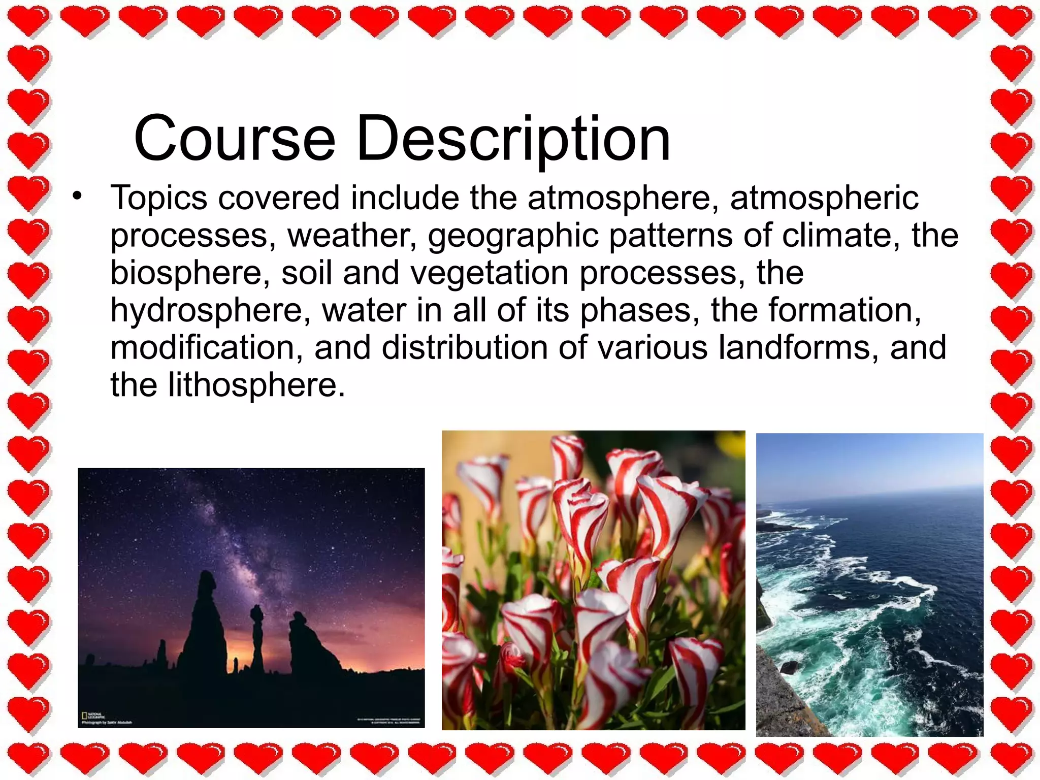 Course Description
• Topics covered include the atmosphere, atmospheric
processes, weather, geographic patterns of climate, the
biosphere, soil and vegetation processes, the
hydrosphere, water in all of its phases, the formation,
modification, and distribution of various landforms, and
the lithosphere.
 