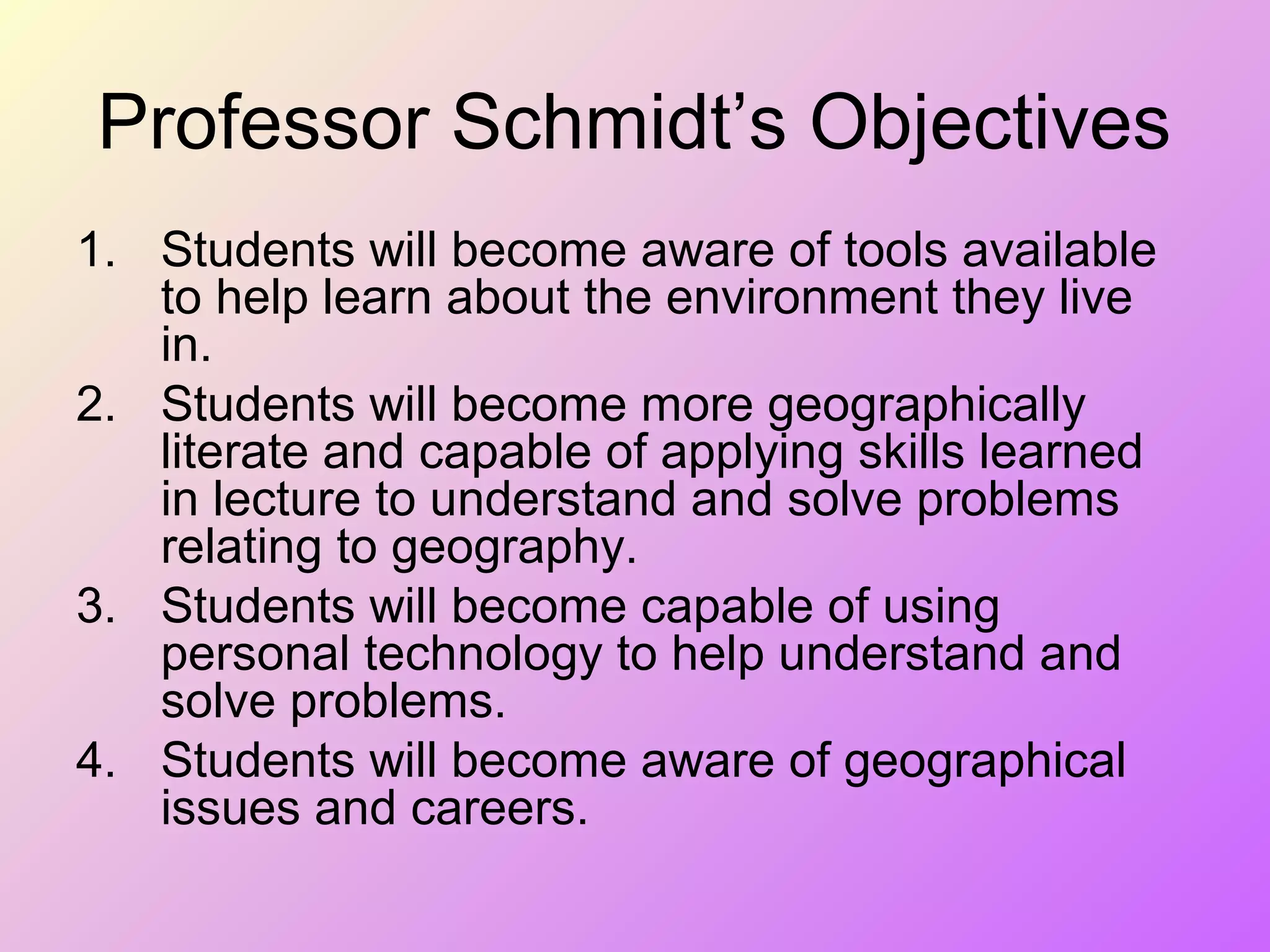Professor Schmidt’s Objectives
1. Students will become aware of tools available
to help learn about the environment they live
in.
2. Students will become more geographically
literate and capable of applying skills learned
in lecture to understand and solve problems
relating to geography.
3. Students will become capable of using
personal technology to help understand and
solve problems.
4. Students will become aware of geographical
issues and careers.
 