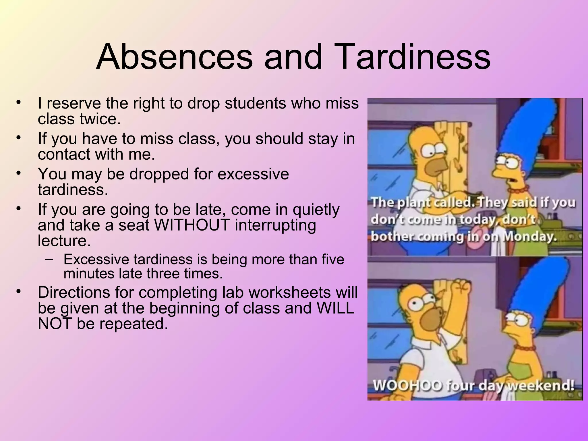Absences and Tardiness
• I reserve the right to drop students who miss
class twice.
• If you have to miss class, you should stay in
contact with me.
• You may be dropped for excessive
tardiness.
• If you are going to be late, come in quietly
and take a seat WITHOUT interrupting
lecture.
– Excessive tardiness is being more than five
minutes late three times.
• Directions for completing lab worksheets will
be given at the beginning of class and WILL
NOT be repeated.
 