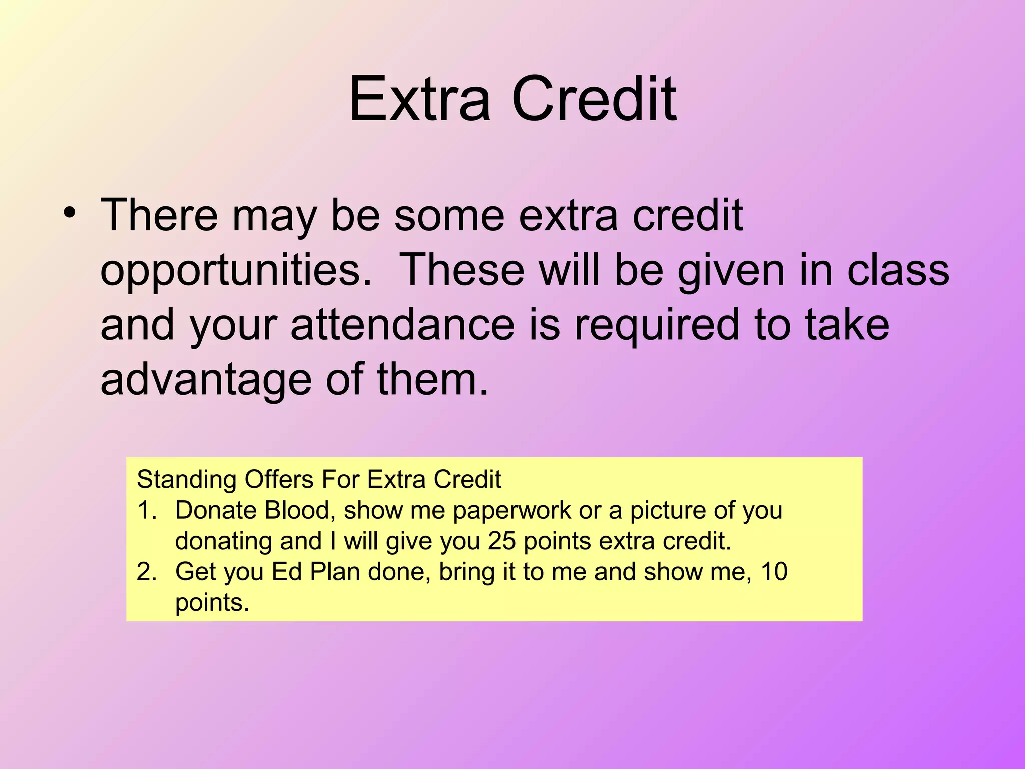 Extra Credit
• There may be some extra credit
opportunities. These will be given in class
and your attendance is required to take
advantage of them.
Standing Offers For Extra Credit
1. Donate Blood, show me paperwork or a picture of you
donating and I will give you 25 points extra credit.
2. Get you Ed Plan done, bring it to me and show me, 10
points.
 