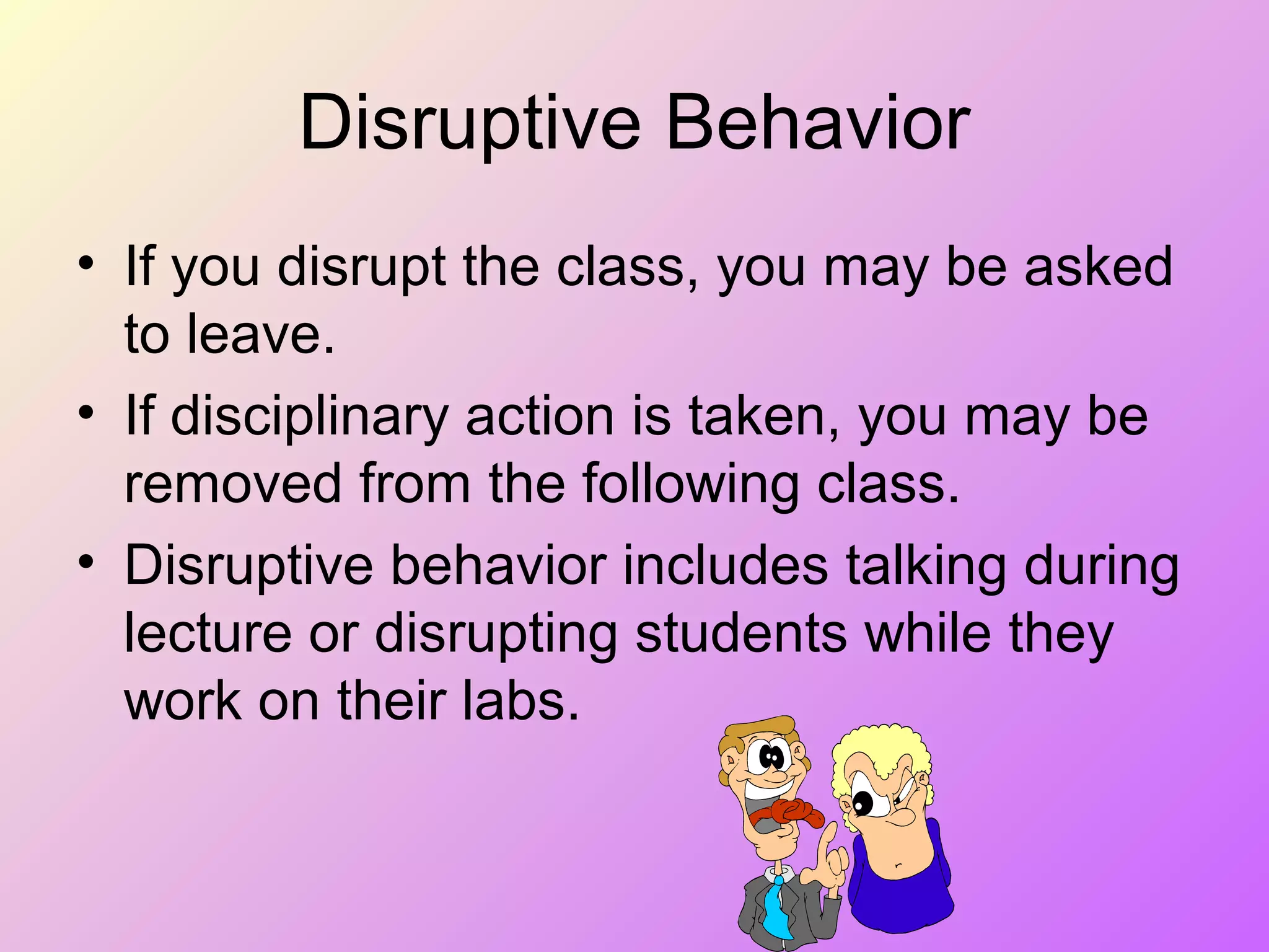 Disruptive Behavior
• If you disrupt the class, you may be asked
to leave.
• If disciplinary action is taken, you may be
removed from the following class.
• Disruptive behavior includes talking during
lecture or disrupting students while they
work on their labs.
 