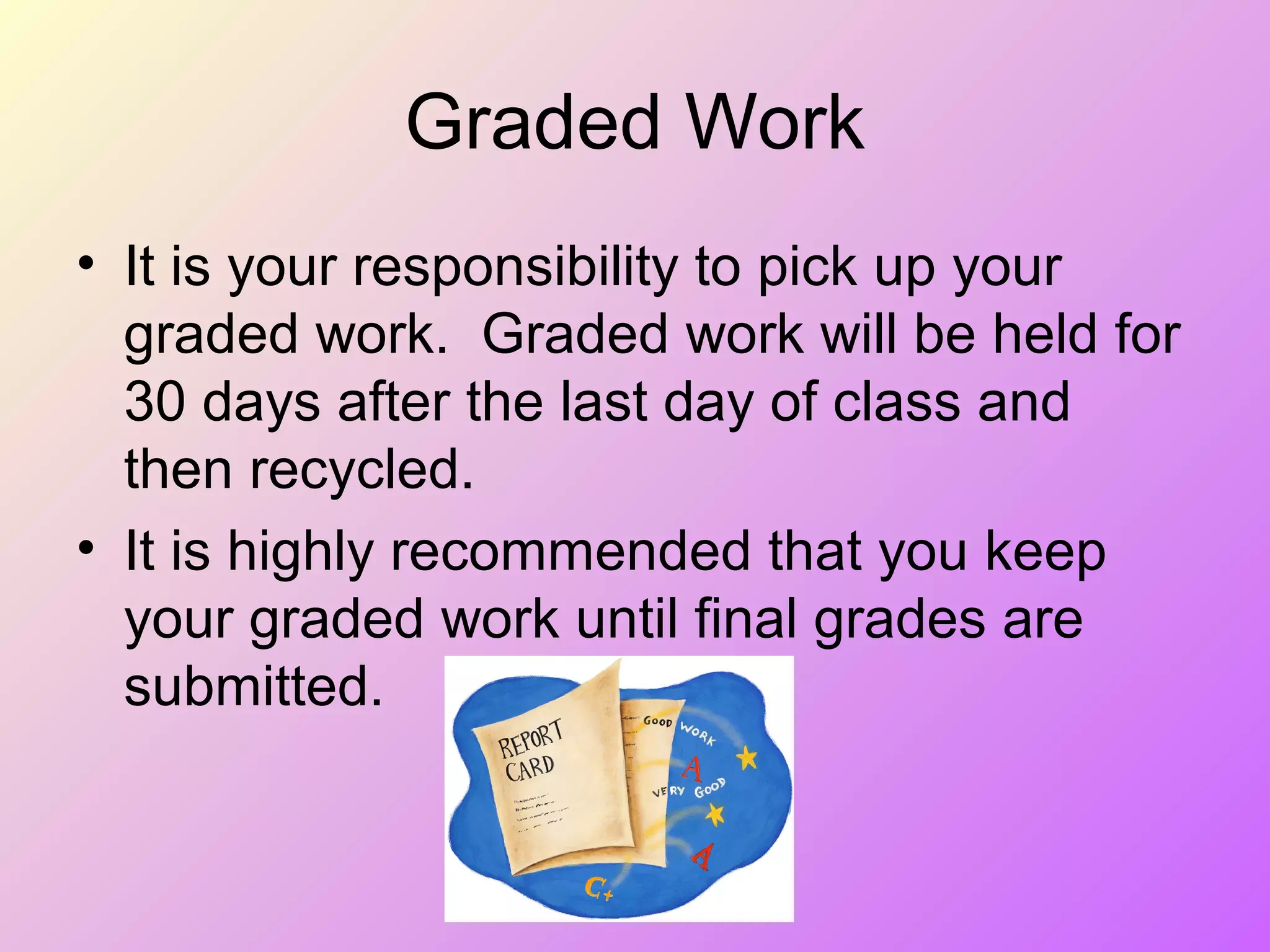 Graded Work
• It is your responsibility to pick up your
graded work. Graded work will be held for
30 days after the last day of class and
then recycled.
• It is highly recommended that you keep
your graded work until final grades are
submitted.
 