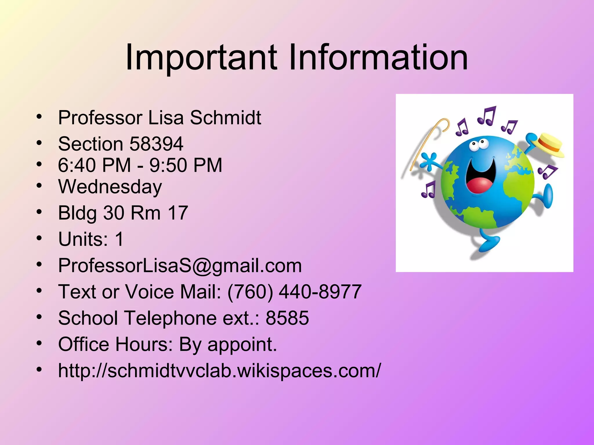 Important Information
• Professor Lisa Schmidt
• Section 58394
• 6:40 PM - 9:50 PM
• Wednesday
• Bldg 30 Rm 17
• Units: 1
• ProfessorLisaS@gmail.com
• Text or Voice Mail: (760) 440-8977
• School Telephone ext.: 8585
• Office Hours: By appoint.
• http://schmidtvvclab.wikispaces.com/
 