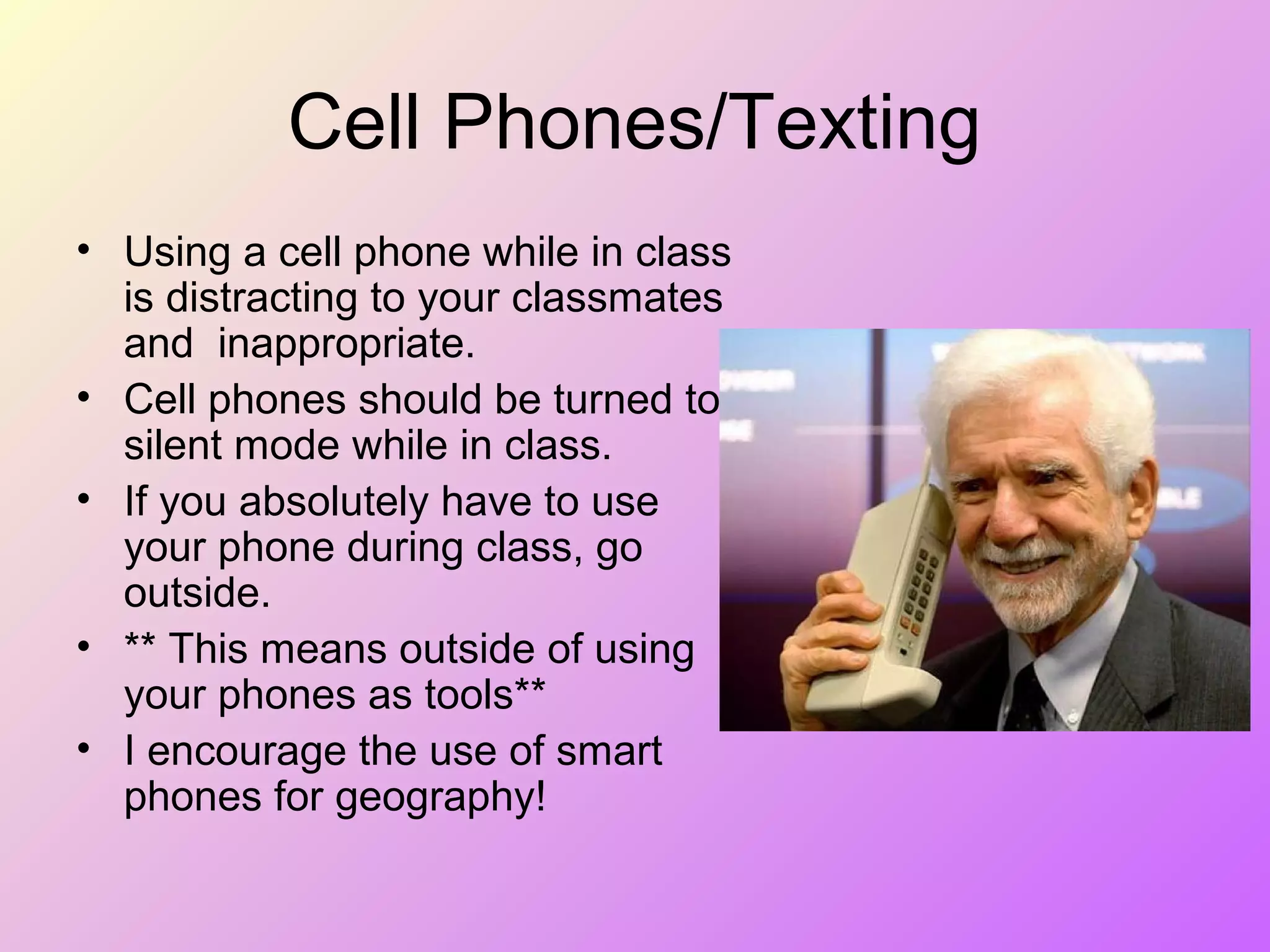 Cell Phones/Texting
• Using a cell phone while in class
is distracting to your classmates
and inappropriate.
• Cell phones should be turned to
silent mode while in class.
• If you absolutely have to use
your phone during class, go
outside.
• ** This means outside of using
your phones as tools**
• I encourage the use of smart
phones for geography!
 