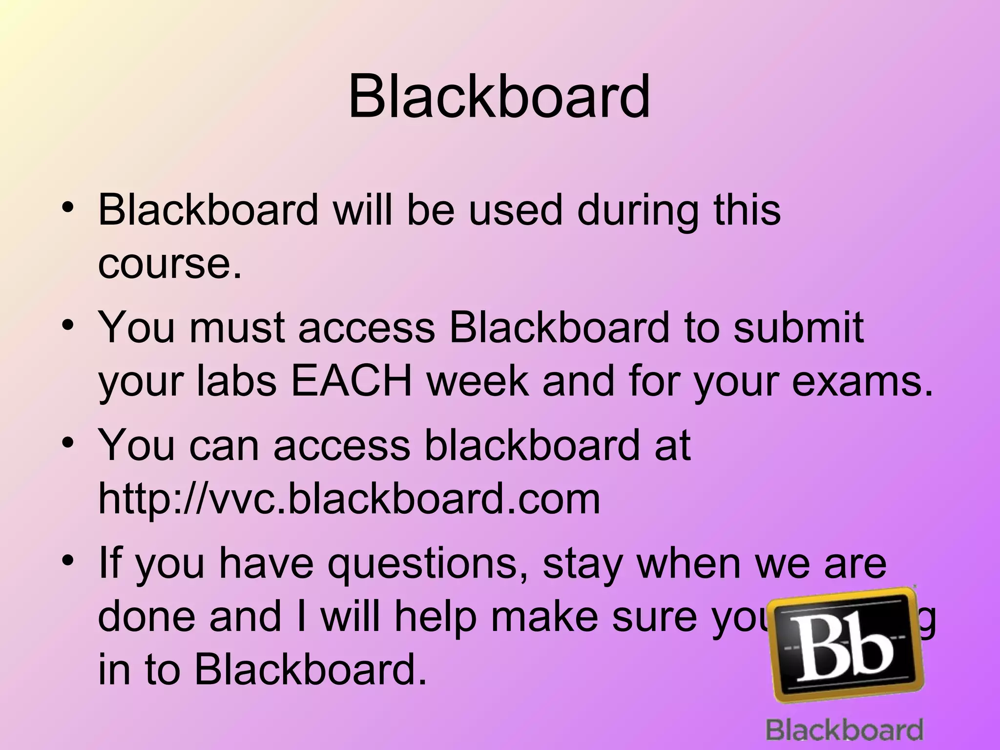 Blackboard
• Blackboard will be used during this
course.
• You must access Blackboard to submit
your labs EACH week and for your exams.
• You can access blackboard at
http://vvc.blackboard.com
• If you have questions, stay when we are
done and I will help make sure you can log
in to Blackboard.
 