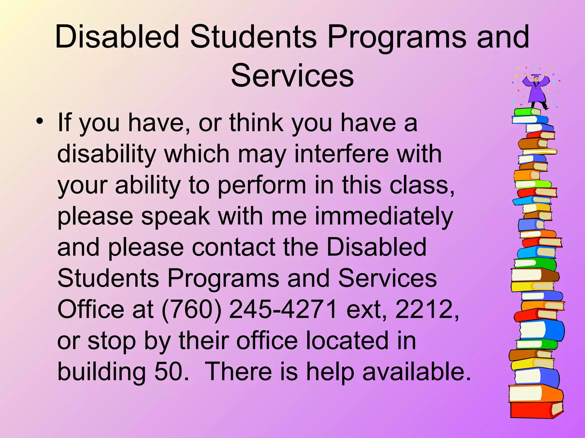 Disabled Students Programs and
Services
• If you have, or think you have a
disability which may interfere with
your ability to perform in this class,
please speak with me immediately
and please contact the Disabled
Students Programs and Services
Office at (760) 245-4271 ext, 2212,
or stop by their office located in
building 50. There is help available.
 