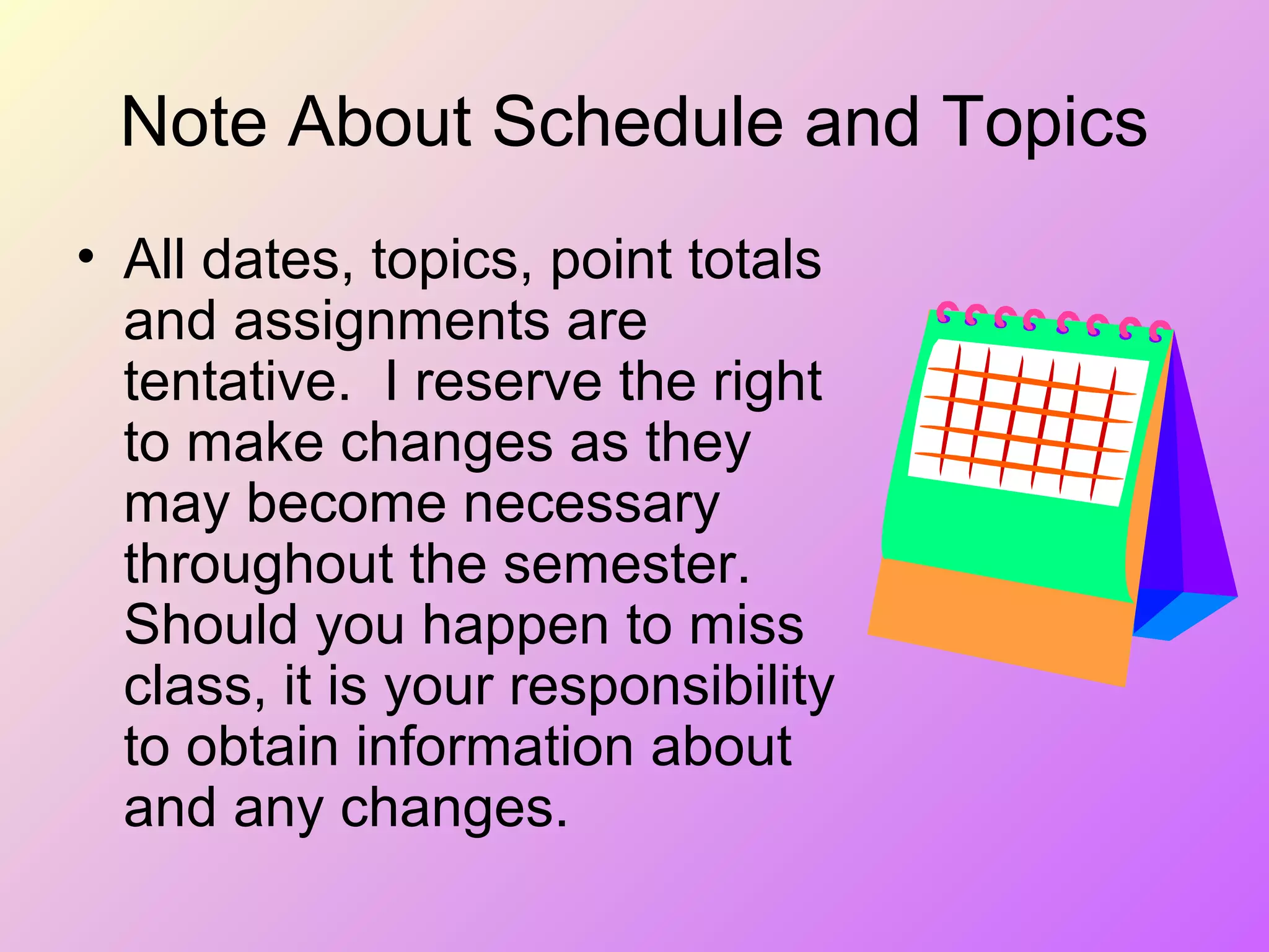 Note About Schedule and Topics
• All dates, topics, point totals
and assignments are
tentative. I reserve the right
to make changes as they
may become necessary
throughout the semester.
Should you happen to miss
class, it is your responsibility
to obtain information about
and any changes.
 