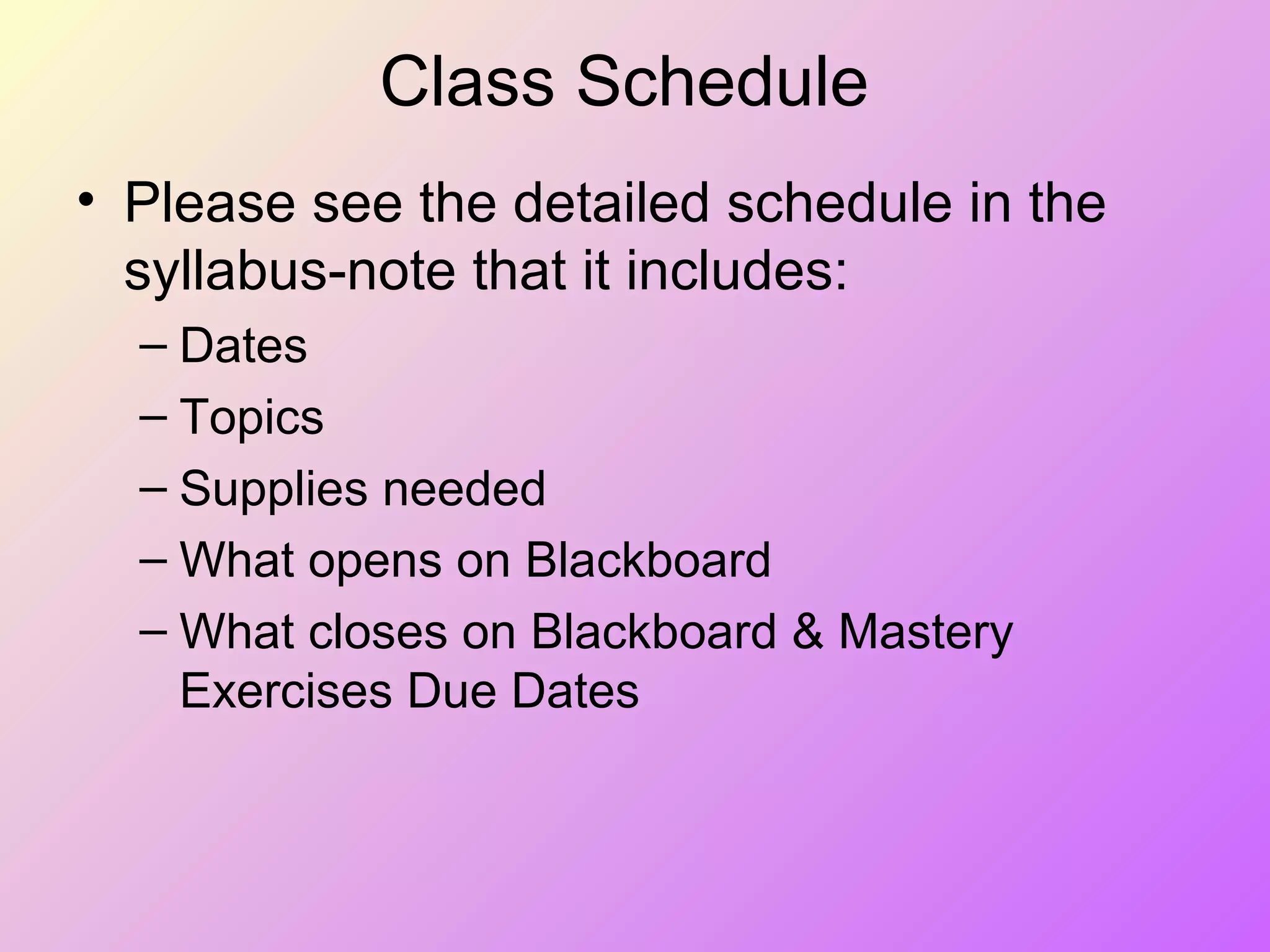 Class Schedule
• Please see the detailed schedule in the
syllabus-note that it includes:
– Dates
– Topics
– Supplies needed
– What opens on Blackboard
– What closes on Blackboard & Mastery
Exercises Due Dates
 