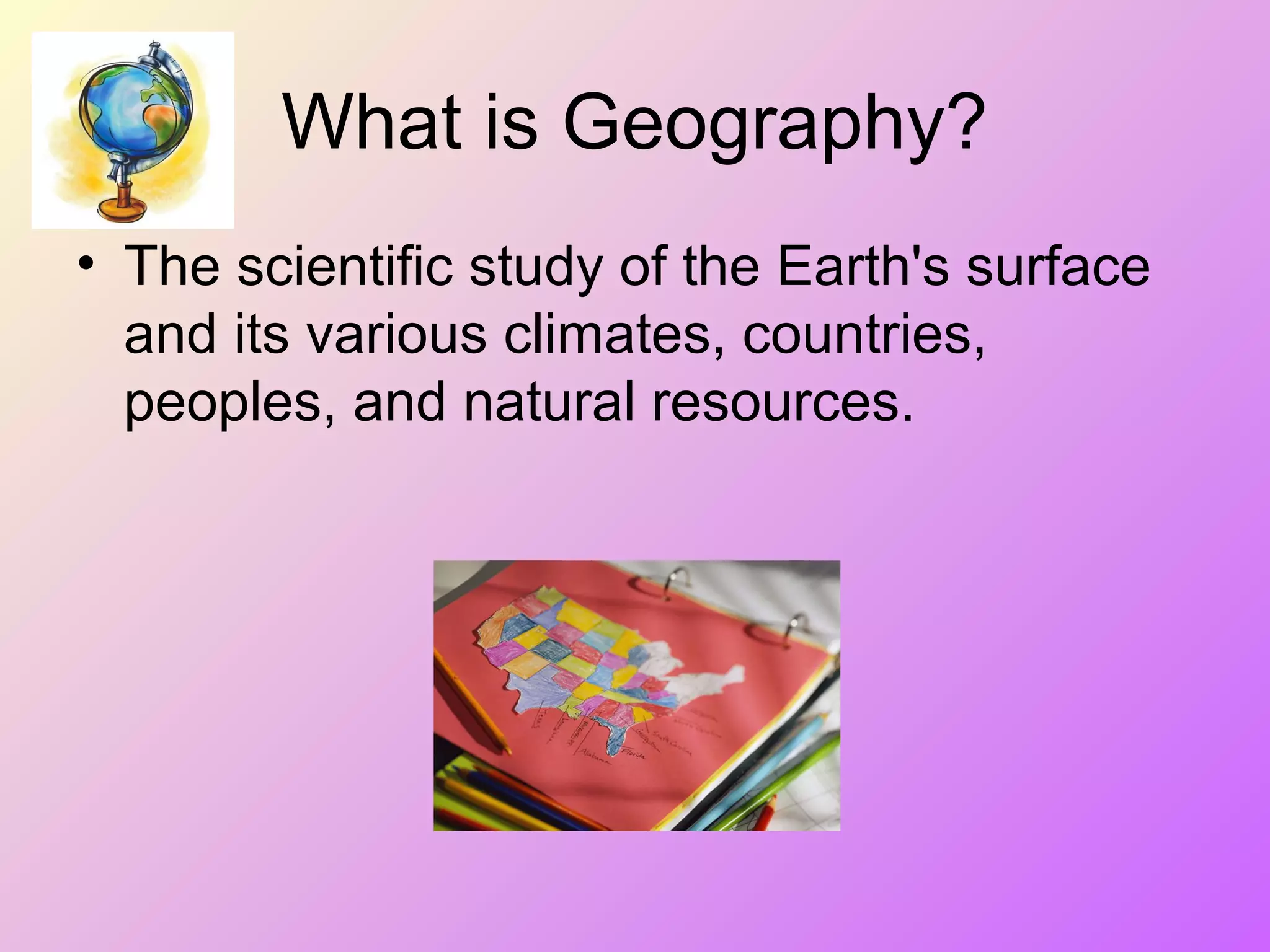 What is Geography?
• The scientific study of the Earth's surface
and its various climates, countries,
peoples, and natural resources.
 