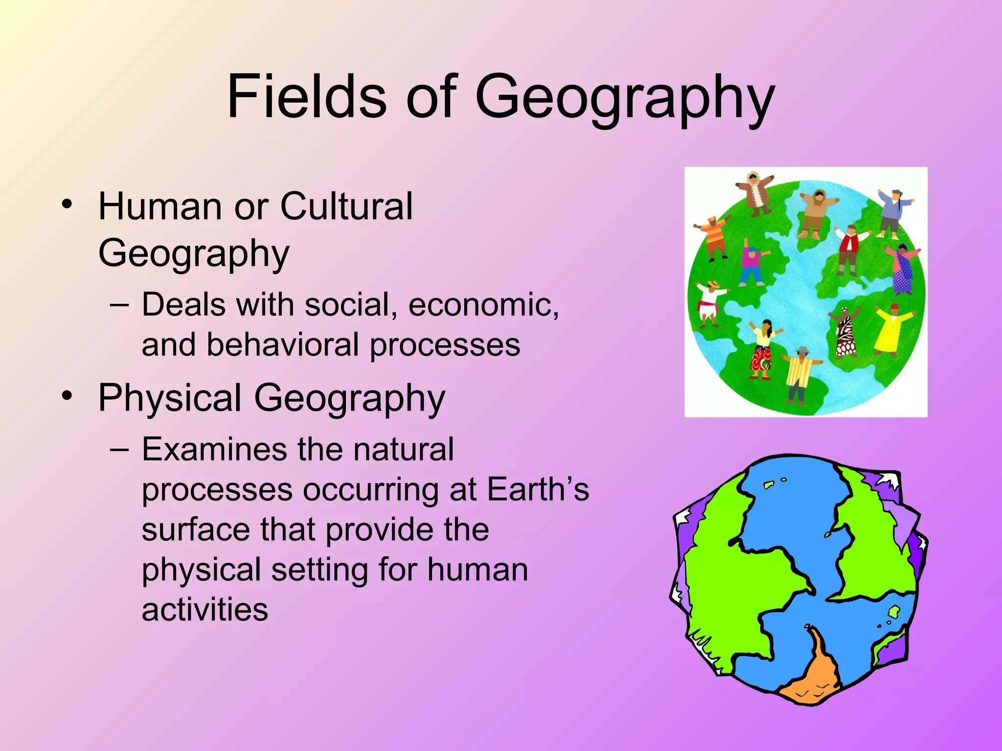 Fields of Geography
• Human or Cultural
Geography
– Deals with social, economic,
and behavioral processes
• Physical Geography
– Examines the natural
processes occurring at Earth’s
surface that provide the
physical setting for human
activities
 