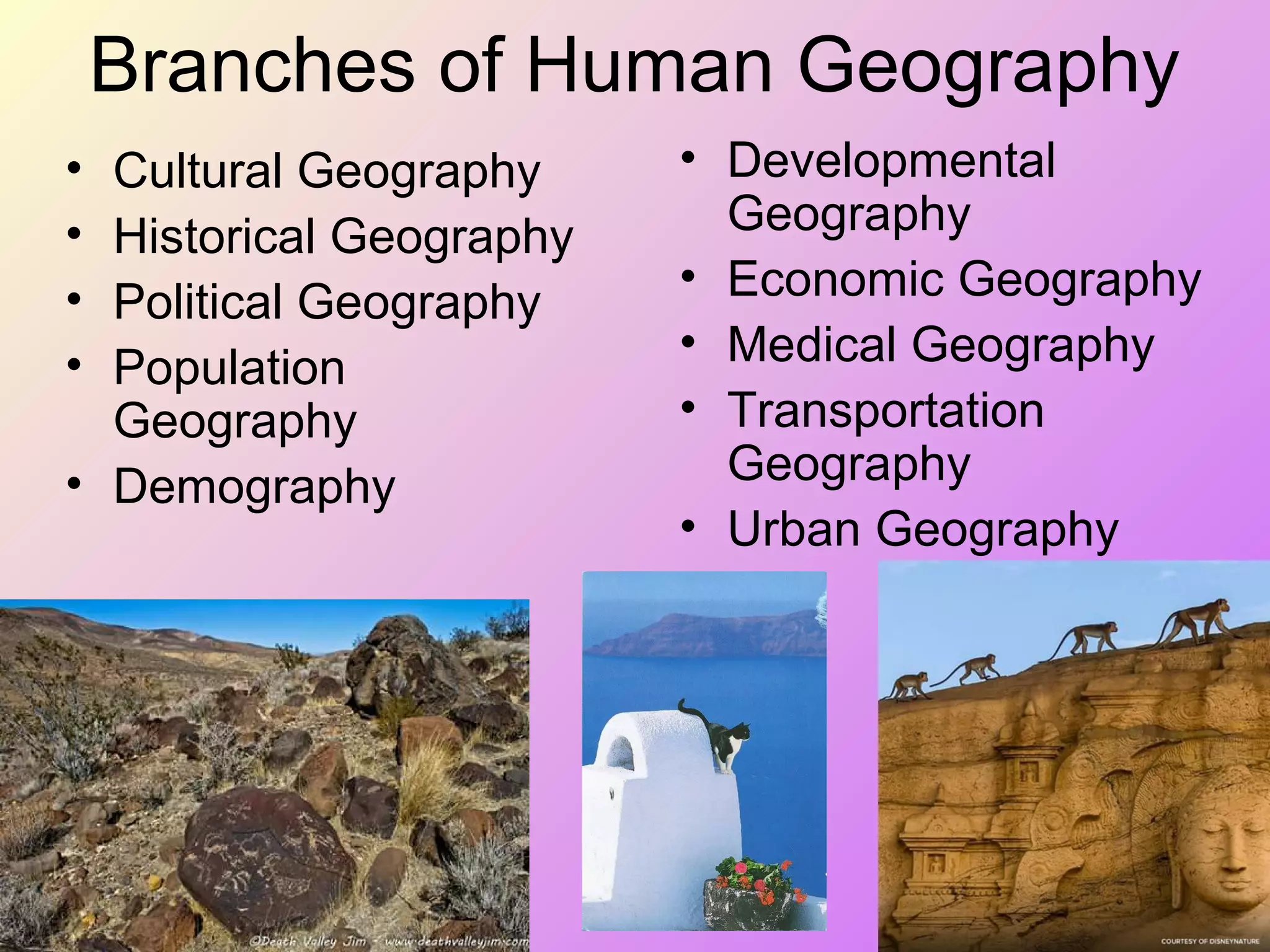 Branches of Human Geography
• Developmental
Geography
• Economic Geography
• Medical Geography
• Transportation
Geography
• Urban Geography
• Cultural Geography
• Historical Geography
• Political Geography
• Population
Geography
• Demography
 