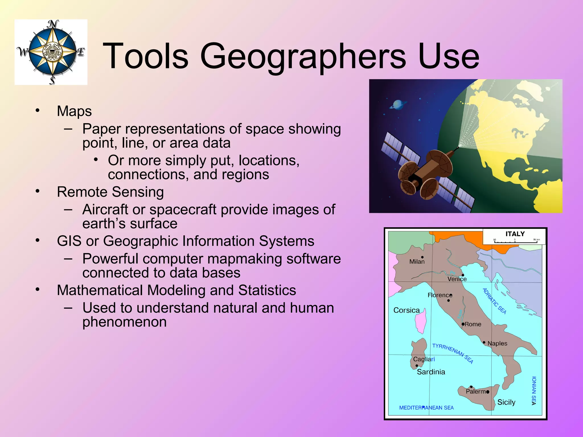 Tools Geographers Use
• Maps
– Paper representations of space showing
point, line, or area data
• Or more simply put, locations,
connections, and regions
• Remote Sensing
– Aircraft or spacecraft provide images of
earth’s surface
• GIS or Geographic Information Systems
– Powerful computer mapmaking software
connected to data bases
• Mathematical Modeling and Statistics
– Used to understand natural and human
phenomenon
 