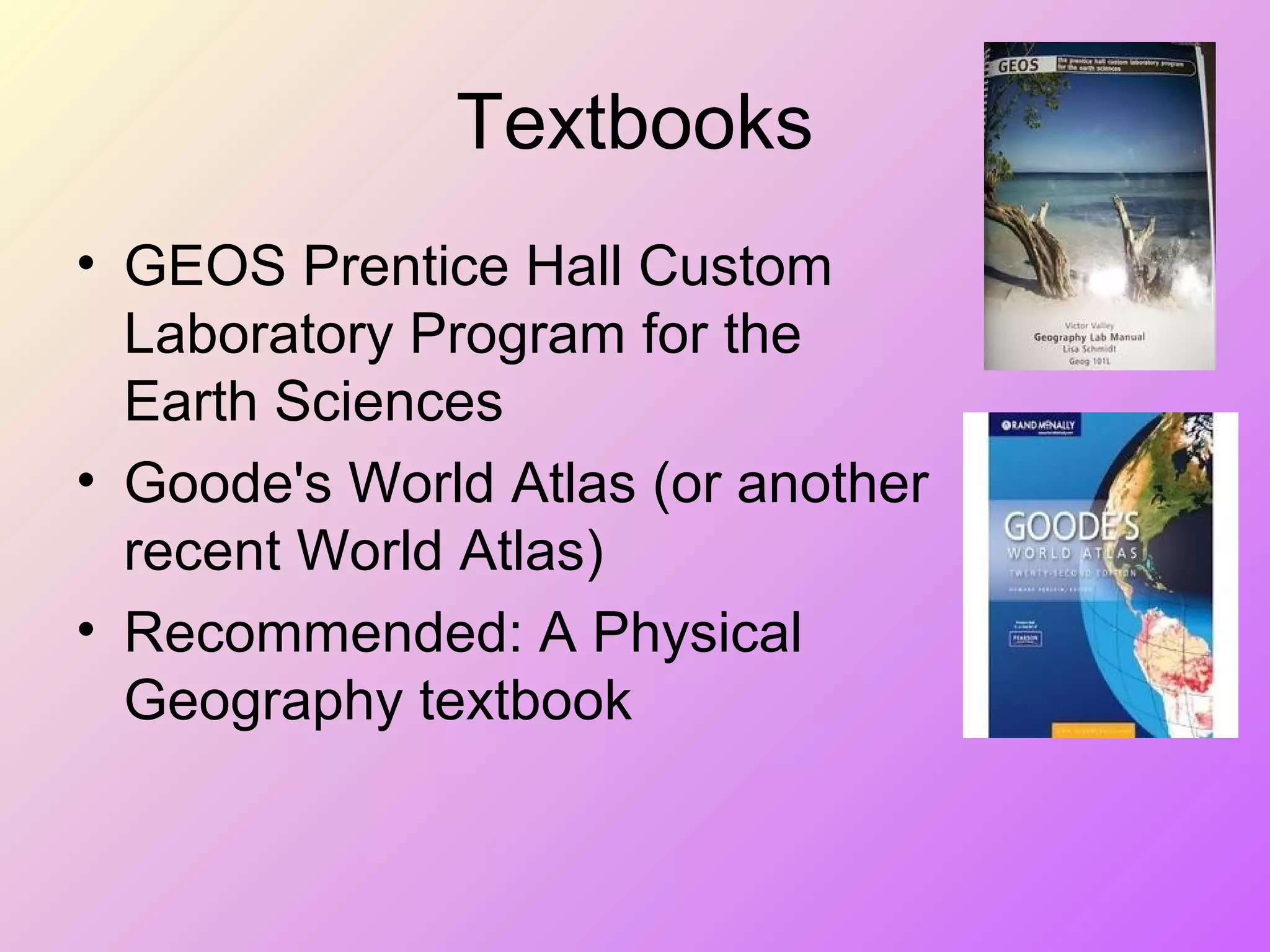 Textbooks
• GEOS Prentice Hall Custom
Laboratory Program for the
Earth Sciences
• Goode's World Atlas (or another
recent World Atlas)
• Recommended: A Physical
Geography textbook
 