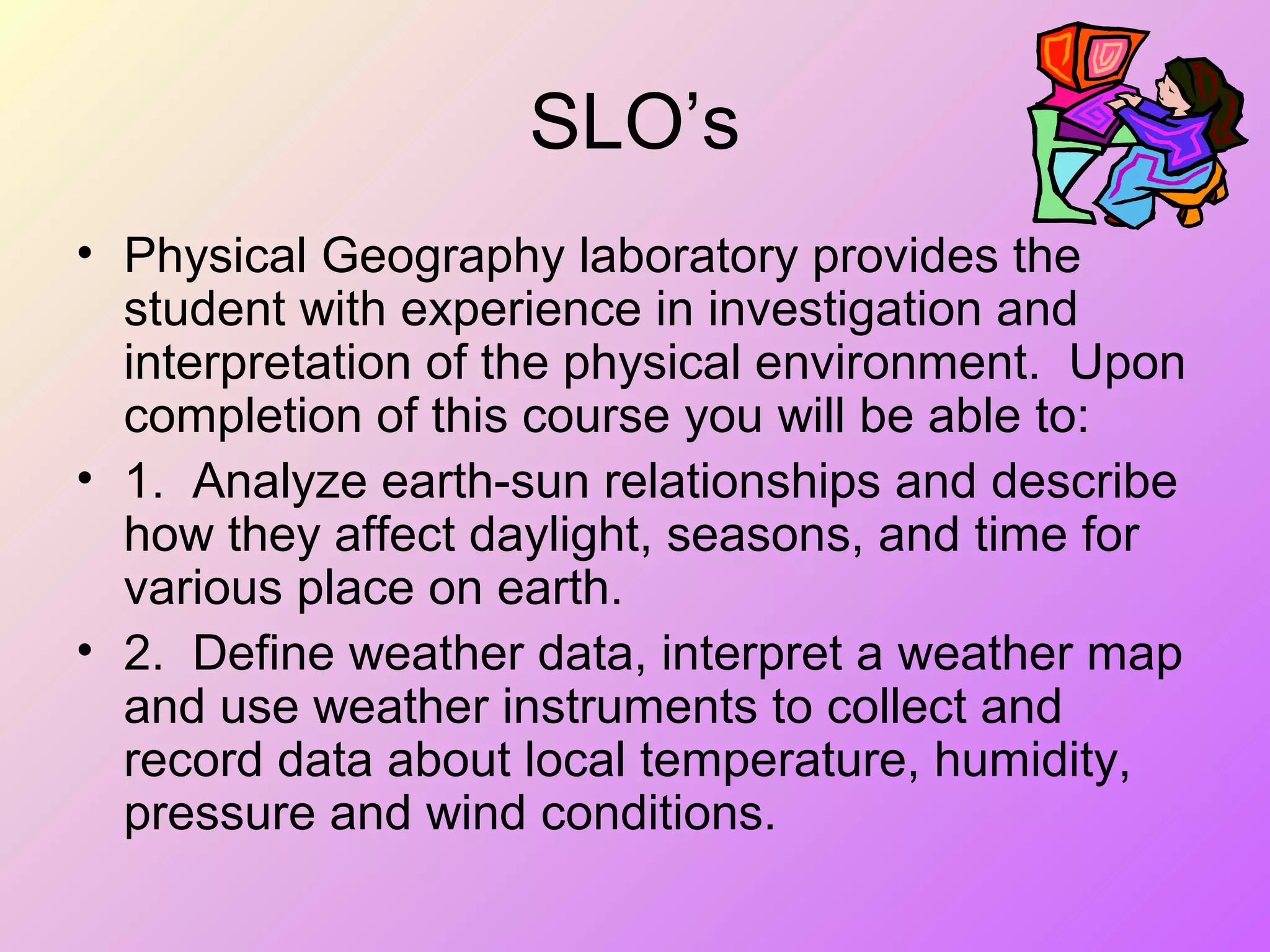 SLO’s
• Physical Geography laboratory provides the
student with experience in investigation and
interpretation of the physical environment. Upon
completion of this course you will be able to:
• 1. Analyze earth-sun relationships and describe
how they affect daylight, seasons, and time for
various place on earth.
• 2. Define weather data, interpret a weather map
and use weather instruments to collect and
record data about local temperature, humidity,
pressure and wind conditions.
 
