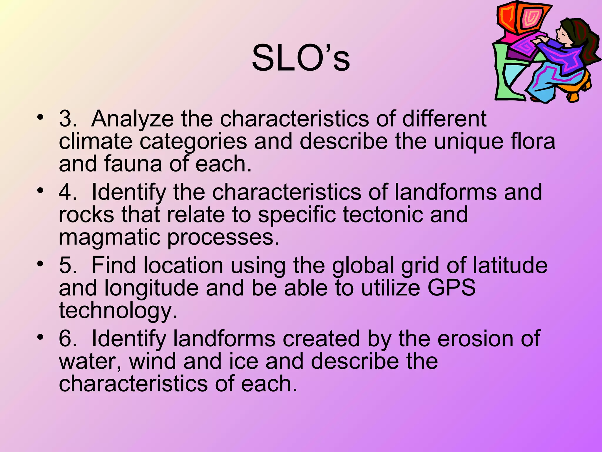 SLO’s
• 3. Analyze the characteristics of different
climate categories and describe the unique flora
and fauna of each.
• 4. Identify the characteristics of landforms and
rocks that relate to specific tectonic and
magmatic processes.
• 5. Find location using the global grid of latitude
and longitude and be able to utilize GPS
technology.
• 6. Identify landforms created by the erosion of
water, wind and ice and describe the
characteristics of each.
 