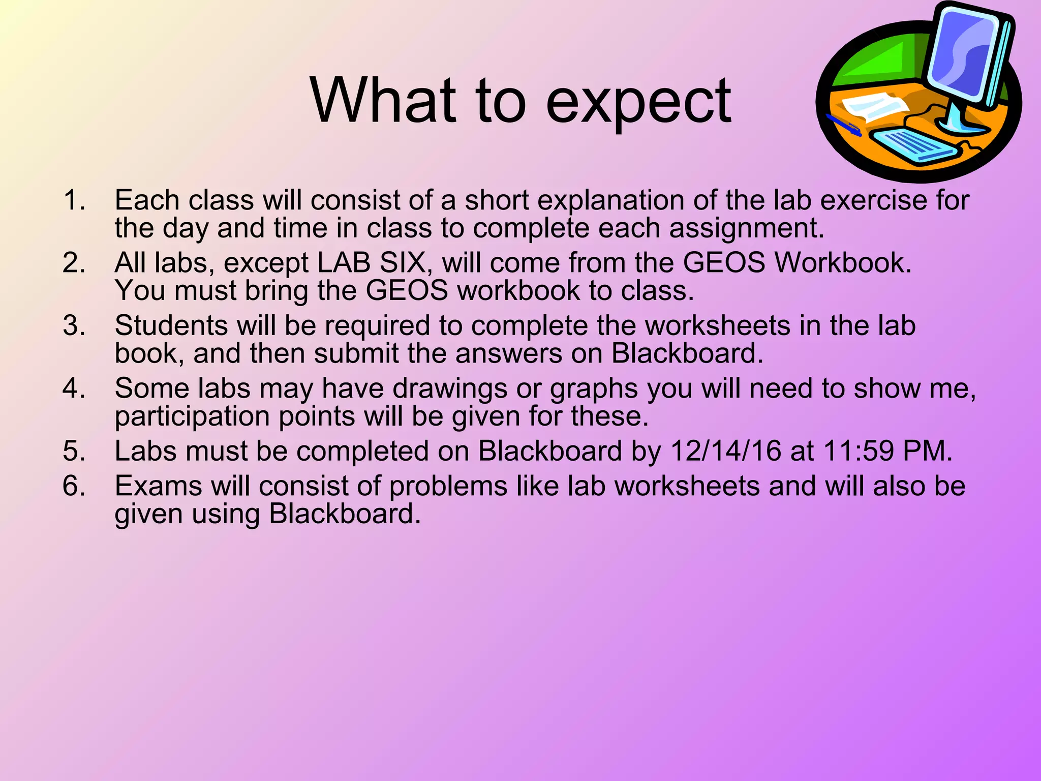 What to expect
1. Each class will consist of a short explanation of the lab exercise for
the day and time in class to complete each assignment.
2. All labs, except LAB SIX, will come from the GEOS Workbook.
You must bring the GEOS workbook to class.
3. Students will be required to complete the worksheets in the lab
book, and then submit the answers on Blackboard.
4. Some labs may have drawings or graphs you will need to show me,
participation points will be given for these.
5. Labs must be completed on Blackboard by 12/14/16 at 11:59 PM.
6. Exams will consist of problems like lab worksheets and will also be
given using Blackboard.
 