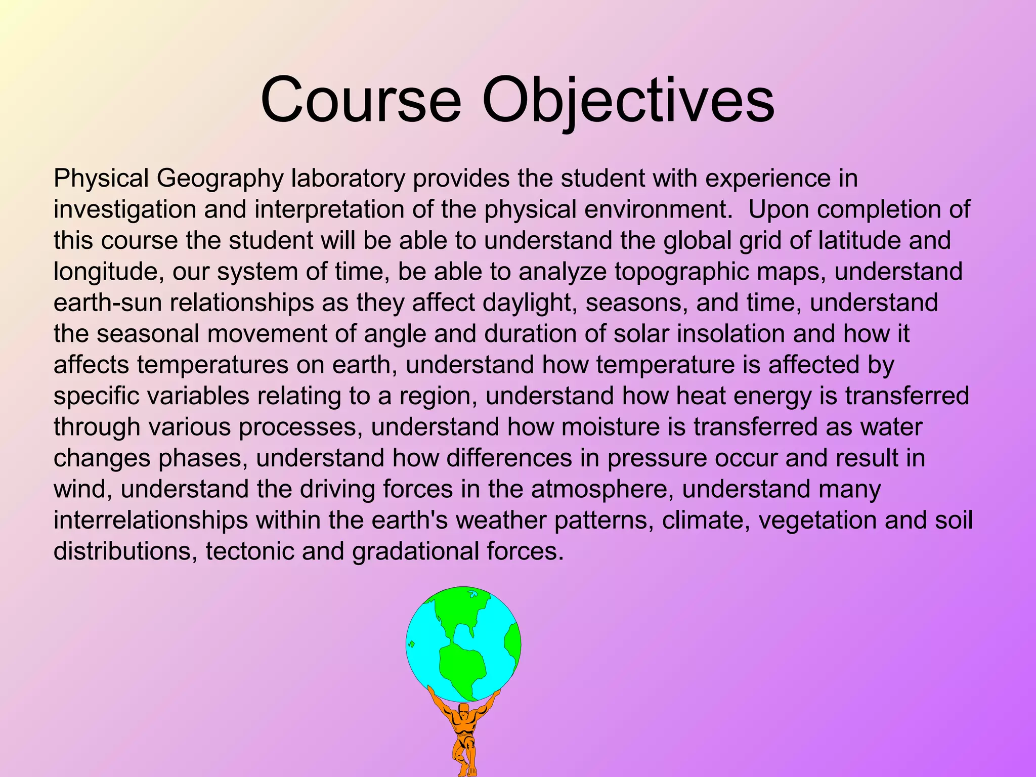 Course Objectives
Physical Geography laboratory provides the student with experience in
investigation and interpretation of the physical environment. Upon completion of
this course the student will be able to understand the global grid of latitude and
longitude, our system of time, be able to analyze topographic maps, understand
earth-sun relationships as they affect daylight, seasons, and time, understand
the seasonal movement of angle and duration of solar insolation and how it
affects temperatures on earth, understand how temperature is affected by
specific variables relating to a region, understand how heat energy is transferred
through various processes, understand how moisture is transferred as water
changes phases, understand how differences in pressure occur and result in
wind, understand the driving forces in the atmosphere, understand many
interrelationships within the earth's weather patterns, climate, vegetation and soil
distributions, tectonic and gradational forces.
 
