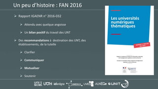 Un peu d’histoire : FAN 2016
 Rapport IGAENR n° 2016-032
 Attendu avec quelque angoisse
 Un bilan positif du travail des UNT
 Des recommandations à destination des UNT, des
établissements, de la tutelle
 Clarifier
 Communiquer
 Mutualiser
 Soutenir
 
