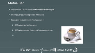 Mutualiser
 Création de l’association L’Université Numérique
 Interlocutrice privilégiée du Ministère
 Réunions régulières (et fructueuses !)
 Réflexion sur les licences
 Réflexion autour des modèles économiques
 …
 