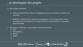 …et développer des projets
 Des projets communs
 CAPA, accessibilité des contenus pédagogiques pour les étudiants en situation de
handicap
 PERICLES, l’évaluation des ressources pédagogiques, des enseignements et des
formations par les étudiants et les apprenants afin de personnaliser les parcours
d’apprentissage
 Des projets « individuels » qui irriguent notre communauté
 NCU
 AMI MIPNES
 IDEFI-N
 DUNE
 …
 