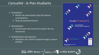 L’actualité : le Plan étudiants
 Orientation
 MOOC de présentation des formations
universitaires
 Tests de positionnement
 Remédiation
 Construction de Licences 0 à partir de nos
ressources
 Flexibilisation des parcours
 Adaptation des rythmes d’apprentissage à chaque
étudiant
 