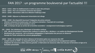 FAN 2017 : un programme bouleversé par l’actualité !!!
10h15 – 11h15 : Aider les établissements à mettre en place des prérequis
11h15 – 12h15 : Pour une orientation immersive des lycéens
12h15 – 12h30 : Intervention vidéo de la Ministre Frédérique Vidal
12h30 – 14h00 : Déjeuner au Restaurant Universitaire de la Barge
14h00 – 15h00 : Des dispositifs favorisant l’intégration des primo-entrants
• Informer activement les lycéens pour une meilleure orientation : l’exemple de la sociologie.
• Faq2sciences au service de la transition L-1/L+1
• MIEL, un banque de quiz au service de la transition secondaire – enseignement technologique supérieur
15h – 15h45 : Des initiatives pour développer la formation continue
• IT3E : rôle de la formation à distance pour renforcer la capacité des « décideurs » en matière de Développement Durable
• Réutilisation des ressources : de la conception pédagogique à l’optimisation des parcours en distanciel
Exemple de l’École nationale des sciences géographiques
15h45 – 16h45 : Des exemples de mise à distance de formations grâce aux ressources des UNT
• L’amphi inversé en STAPS : Un dispositif hybride pour faire face à la massification de l’enseignement supérieur
• Intégration de ressources vidéos externes gratuites et fabrication de ressources vidéo low cost pour la formation en ligne et la
formation présentielle.
 