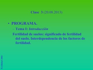 Fertilidad
2004
Clase 3 (20.08.2013)
• PROGRAMA.
– Tema I: Introducción
Fertilidad de suelos: significado de fertilidad
del suelo. Interdependencia de los factores de
fertilidad.
 