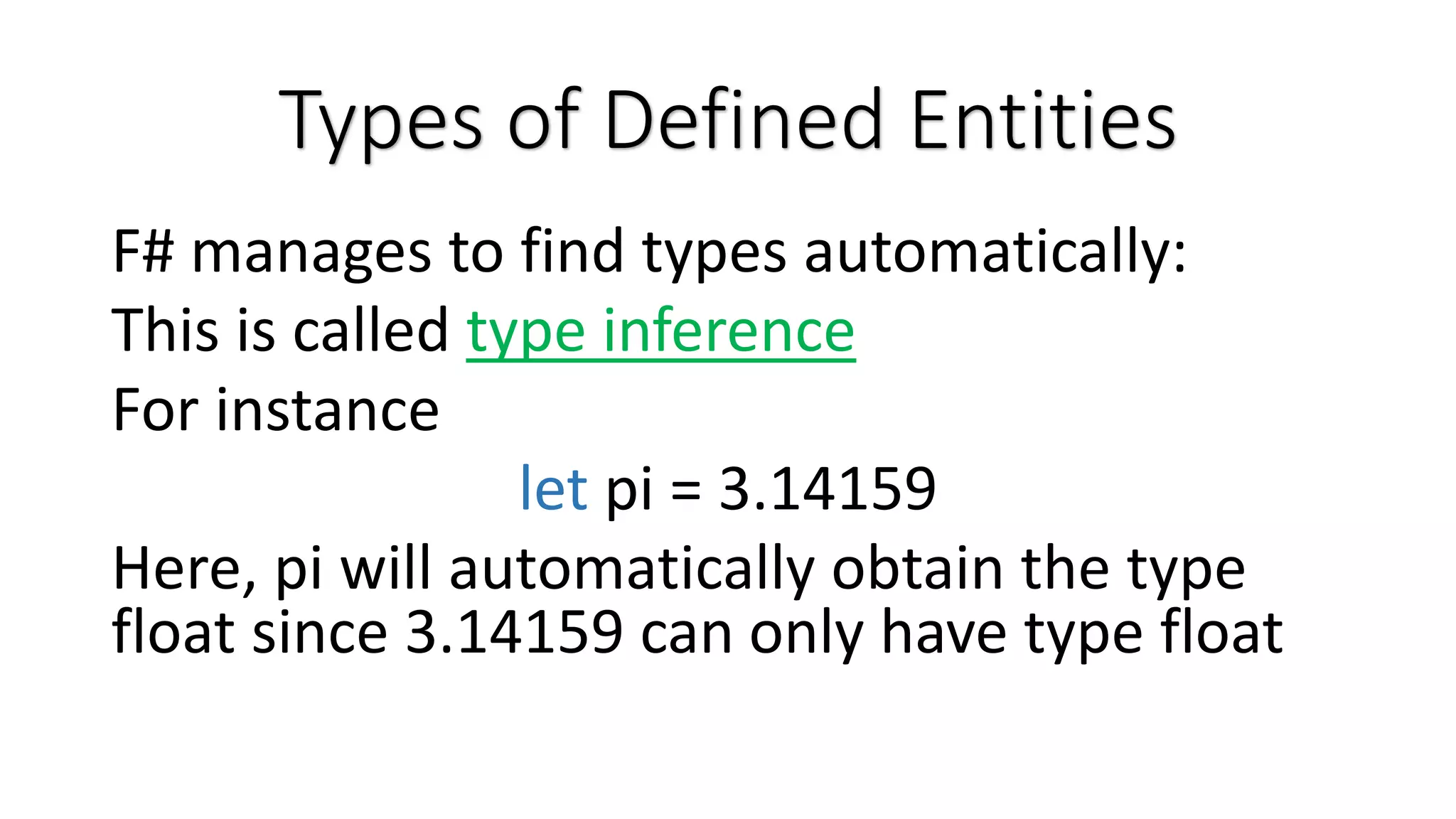 Types of Defined Entities F# manages to find types automatically: This is called type inference For instance let pi = 3.14159 Here, pi will automatically obtain the type float since 3.14159 can only have type float 