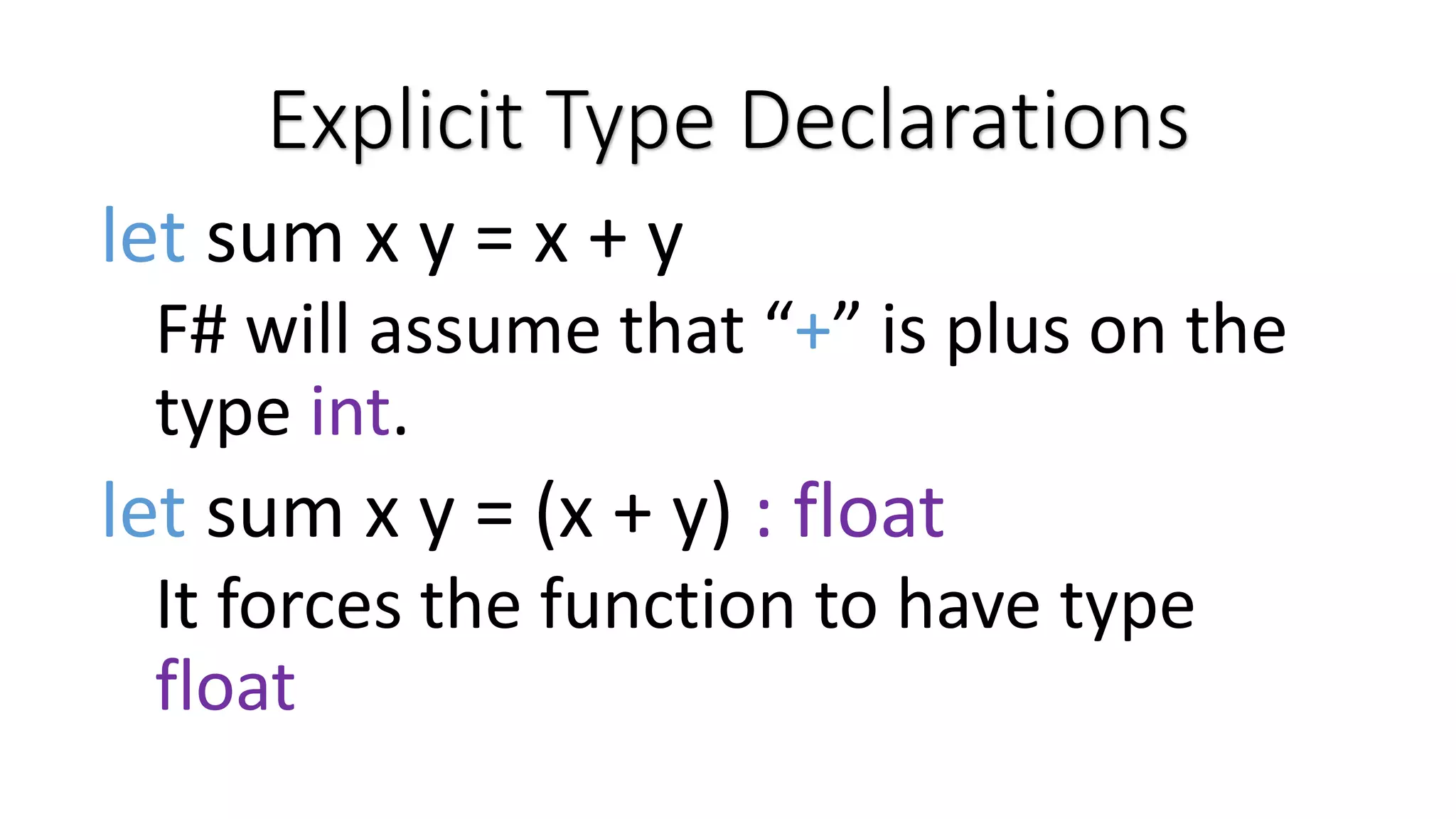 Explicit Type Declarations let sum x y = x + y F# will assume that “+” is plus on the type int. let sum x y = (x + y) : float It forces the function to have type float 