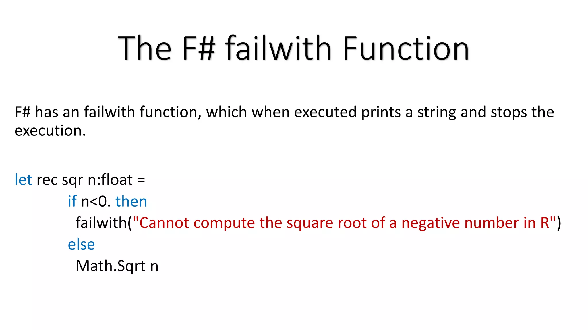 The F# failwith Function F# has an failwith function, which when executed prints a string and stops the execution. let rec sqr n:float = if n<0. then failwith("Cannot compute the square root of a negative number in R") else Math.Sqrt n 