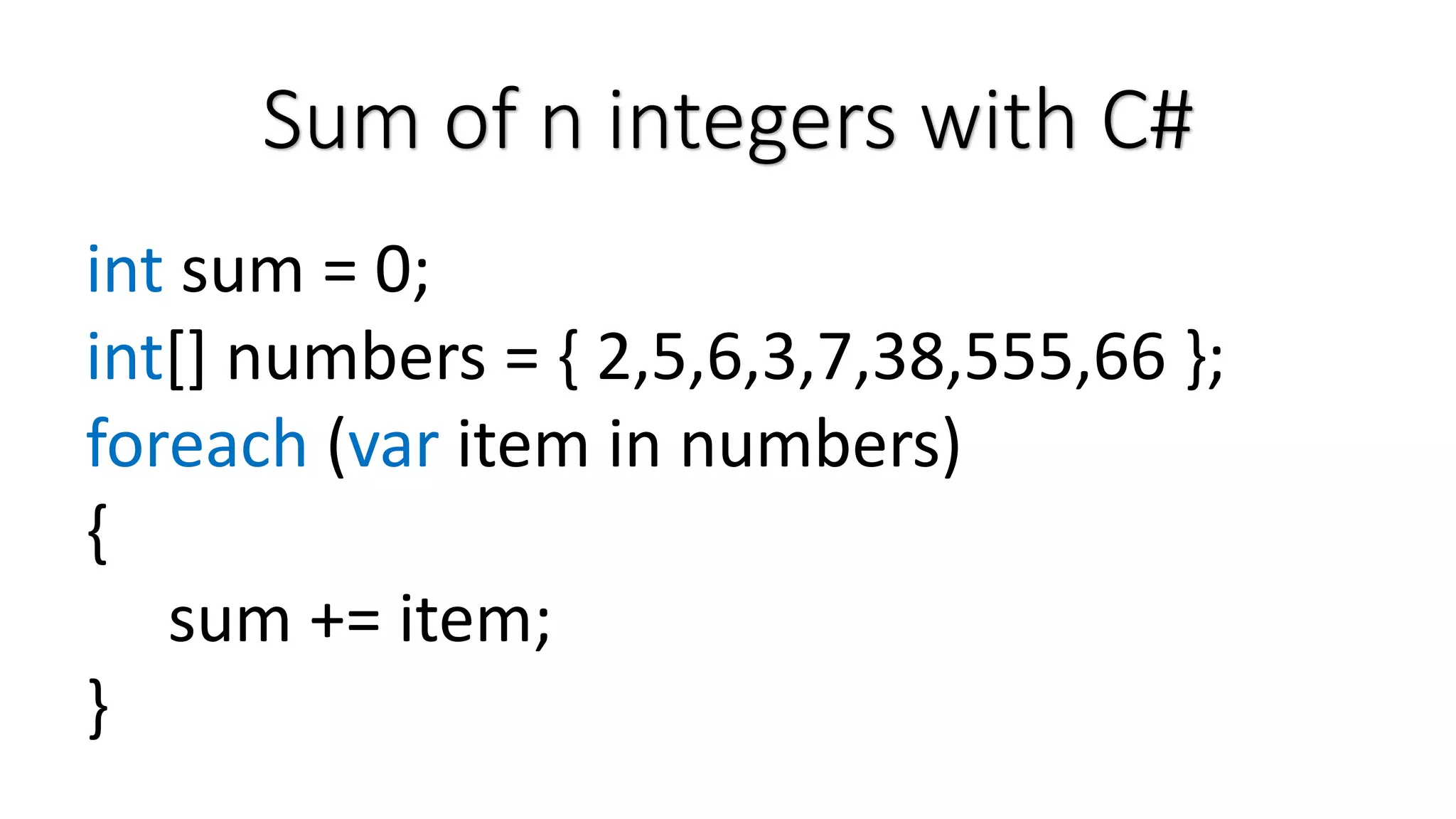 Sum of n integers with C# int sum = 0; int[] numbers = { 2,5,6,3,7,38,555,66 }; foreach (var item in numbers) { sum += item; } 