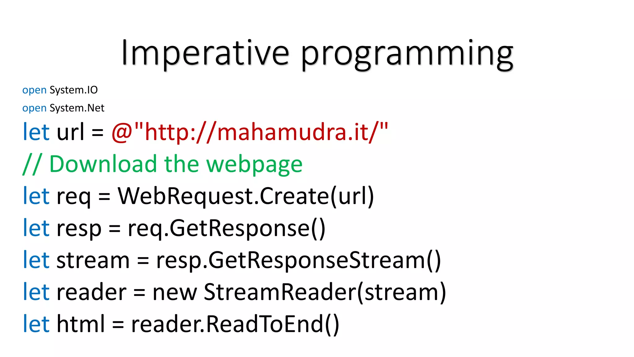 Imperative programming open System.IO open System.Net let url = @"http://mahamudra.it/" // Download the webpage let req = WebRequest.Create(url) let resp = req.GetResponse() let stream = resp.GetResponseStream() let reader = new StreamReader(stream) let html = reader.ReadToEnd() 