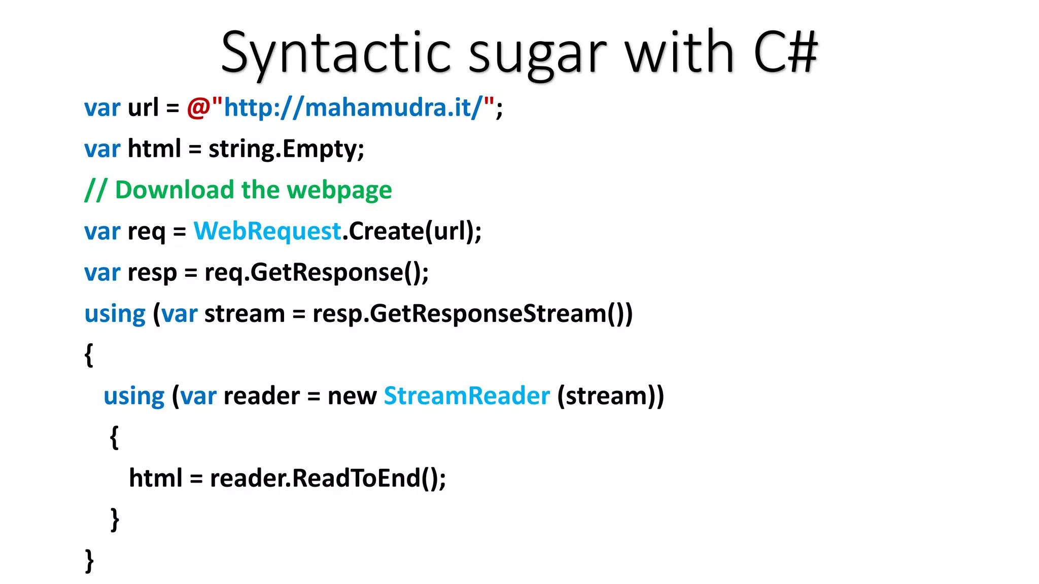 Syntactic sugar with C# var url = @"http://mahamudra.it/"; var html = string.Empty; // Download the webpage var req = WebRequest.Create(url); var resp = req.GetResponse(); using (var stream = resp.GetResponseStream()) { using (var reader = new StreamReader (stream)) { html = reader.ReadToEnd(); } } 