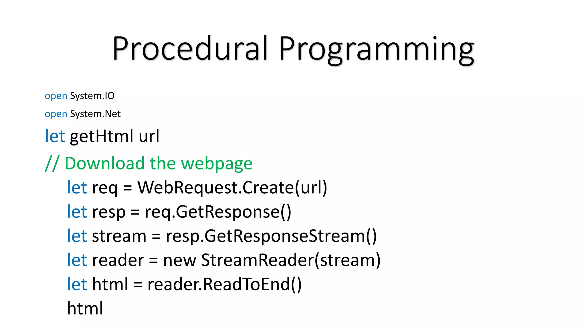 Procedural Programming open System.IO open System.Net let getHtml url // Download the webpage let req = WebRequest.Create(url) let resp = req.GetResponse() let stream = resp.GetResponseStream() let reader = new StreamReader(stream) let html = reader.ReadToEnd() html 