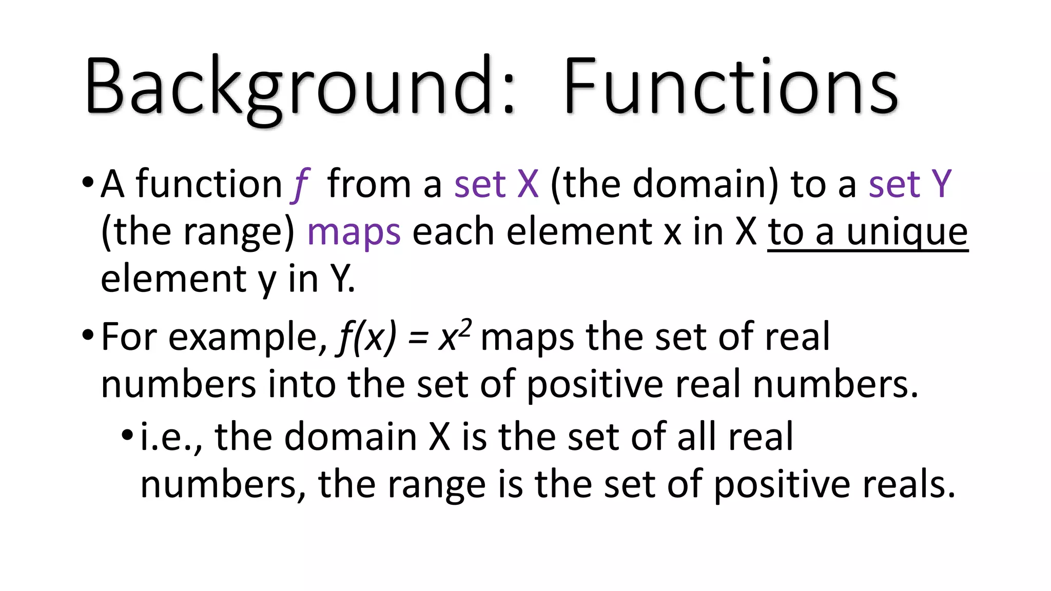 •A function f from a set X (the domain) to a set Y (the range) maps each element x in X to a unique element y in Y. •For example, f(x) = x2 maps the set of real numbers into the set of positive real numbers. •i.e., the domain X is the set of all real numbers, the range is the set of positive reals. Background: Functions 