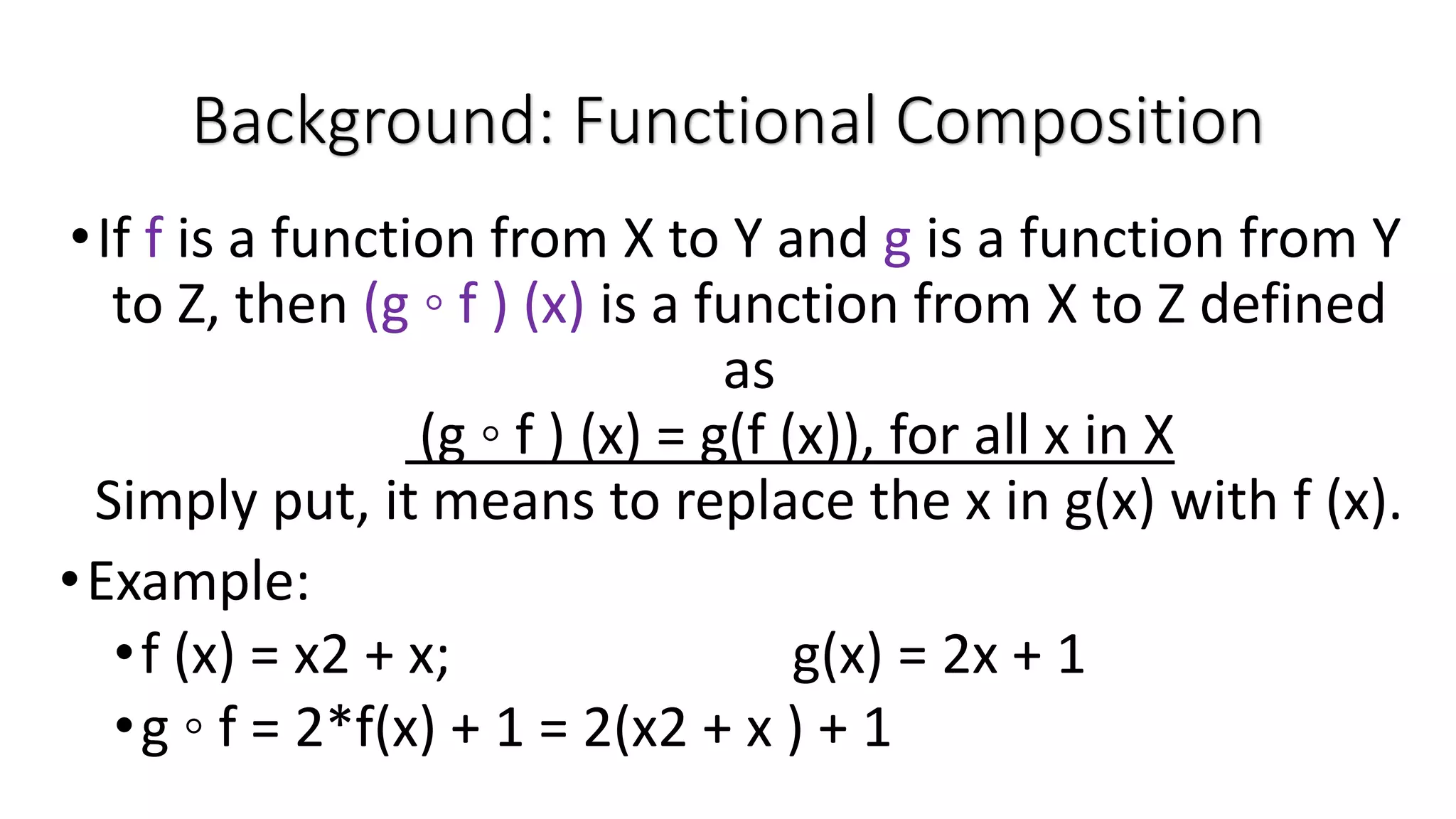 •If f is a function from X to Y and g is a function from Y to Z, then (g ◦ f ) (x) is a function from X to Z defined as (g ◦ f ) (x) = g(f (x)), for all x in X Simply put, it means to replace the x in g(x) with f (x). •Example: •f (x) = x2 + x; g(x) = 2x + 1 •g ◦ f = 2*f(x) + 1 = 2(x2 + x ) + 1 Background: Functional Composition 