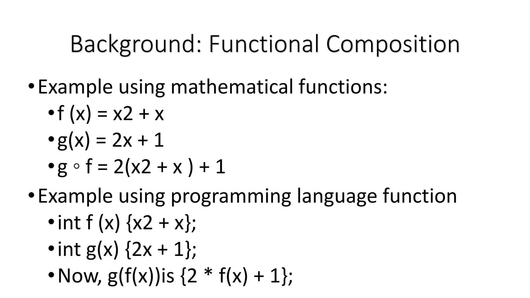 •Example using mathematical functions: •f (x) = x2 + x •g(x) = 2x + 1 •g ◦ f = 2(x2 + x ) + 1 •Example using programming language function •int f (x) {x2 + x}; •int g(x) {2x + 1}; •Now, g(f(x))is {2 * f(x) + 1}; Background: Functional Composition 