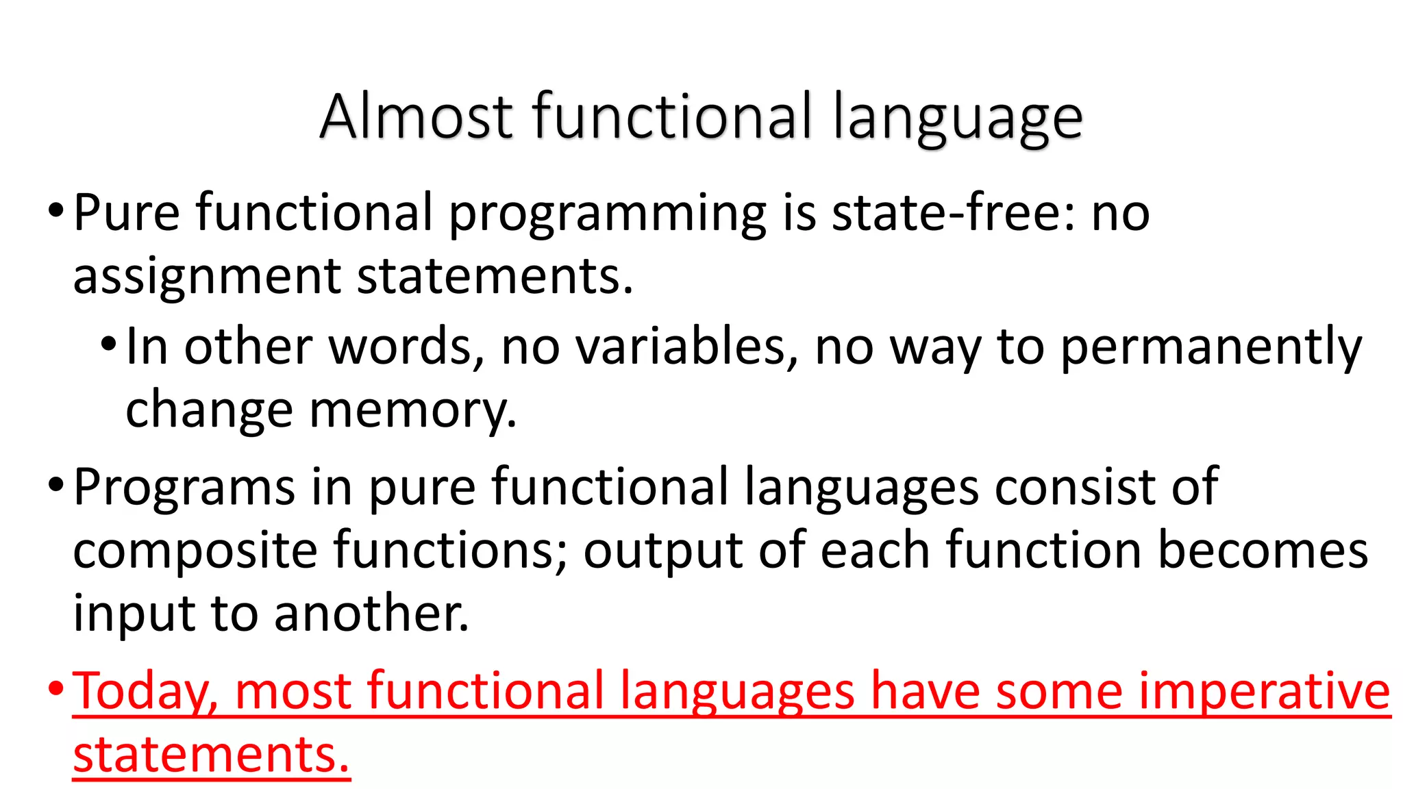 •Pure functional programming is state-free: no assignment statements. •In other words, no variables, no way to permanently change memory. •Programs in pure functional languages consist of composite functions; output of each function becomes input to another. •Today, most functional languages have some imperative statements. Almost functional language 