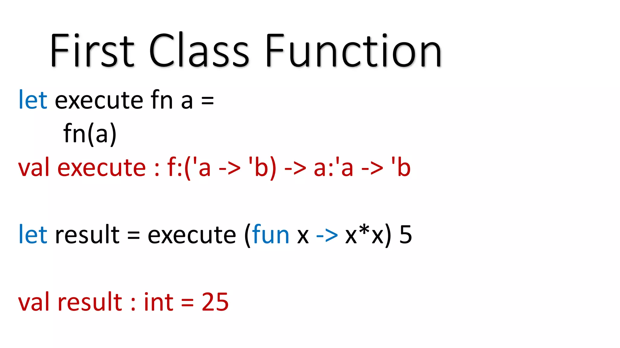 First Class Function let execute fn a = fn(a) val execute : f:('a -> 'b) -> a:'a -> 'b let result = execute (fun x -> x*x) 5 val result : int = 25 