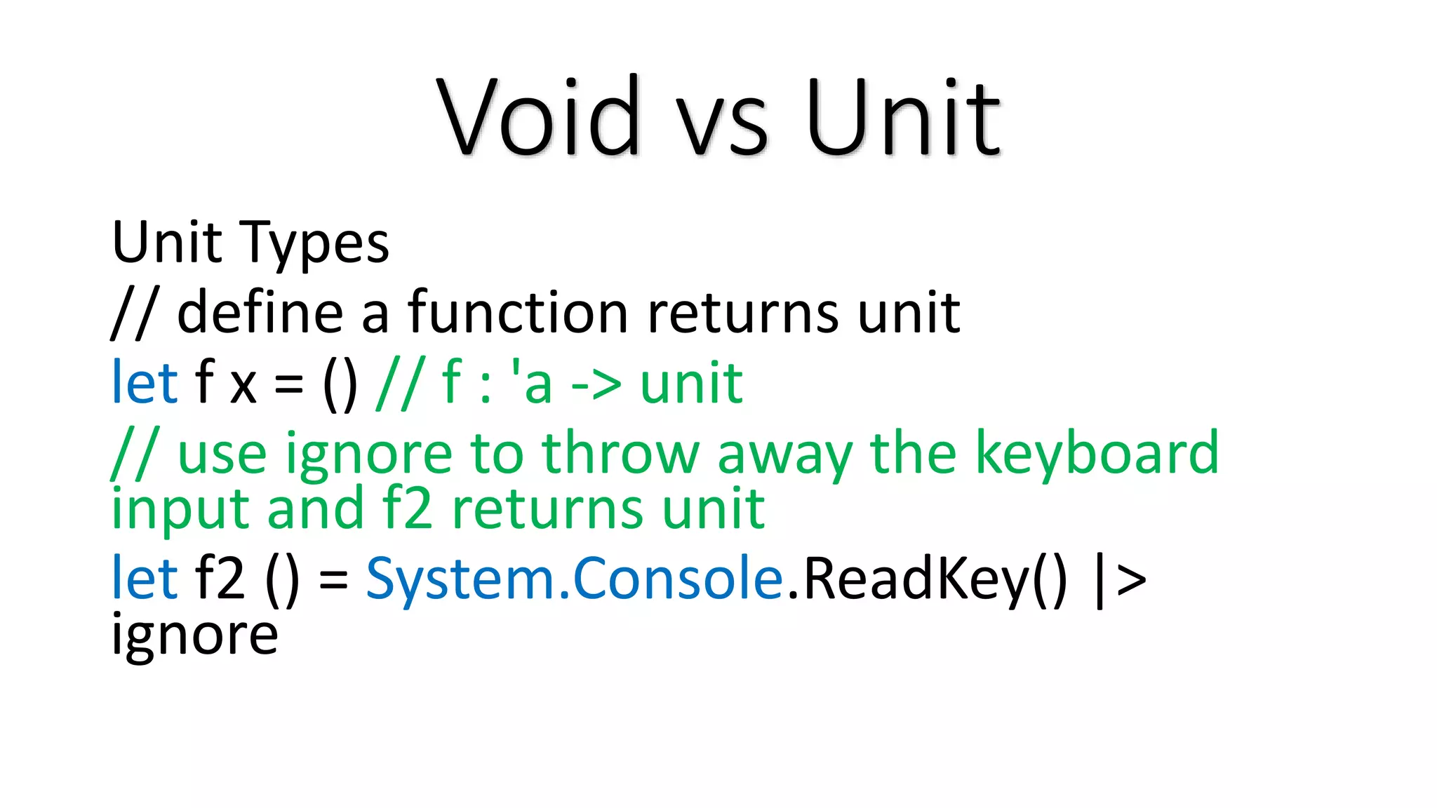 Void vs Unit Unit Types // define a function returns unit let f x = () // f : 'a -> unit // use ignore to throw away the keyboard input and f2 returns unit let f2 () = System.Console.ReadKey() |> ignore 