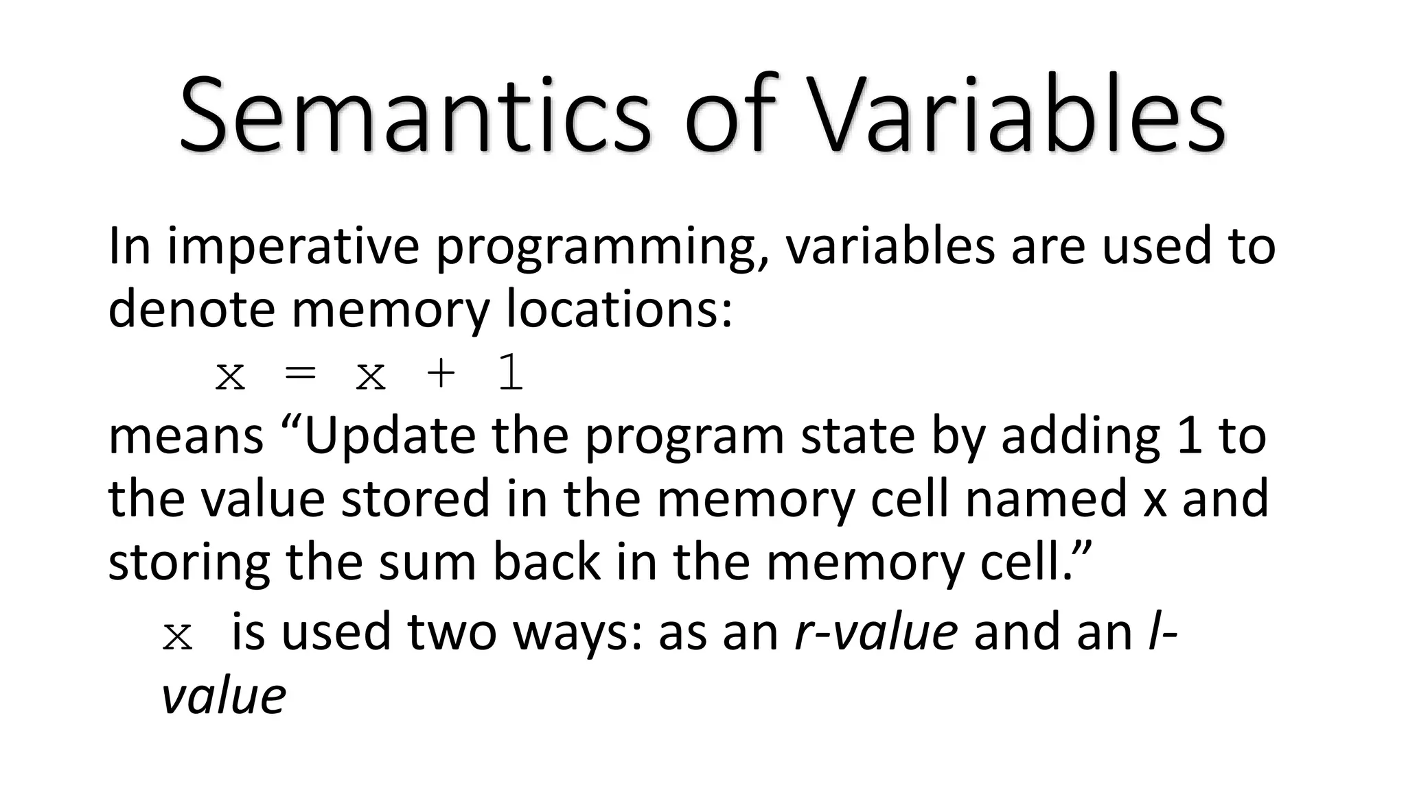 In imperative programming, variables are used to denote memory locations: x = x + 1 means “Update the program state by adding 1 to the value stored in the memory cell named x and storing the sum back in the memory cell.” x is used two ways: as an r-value and an l- value Semantics of Variables 