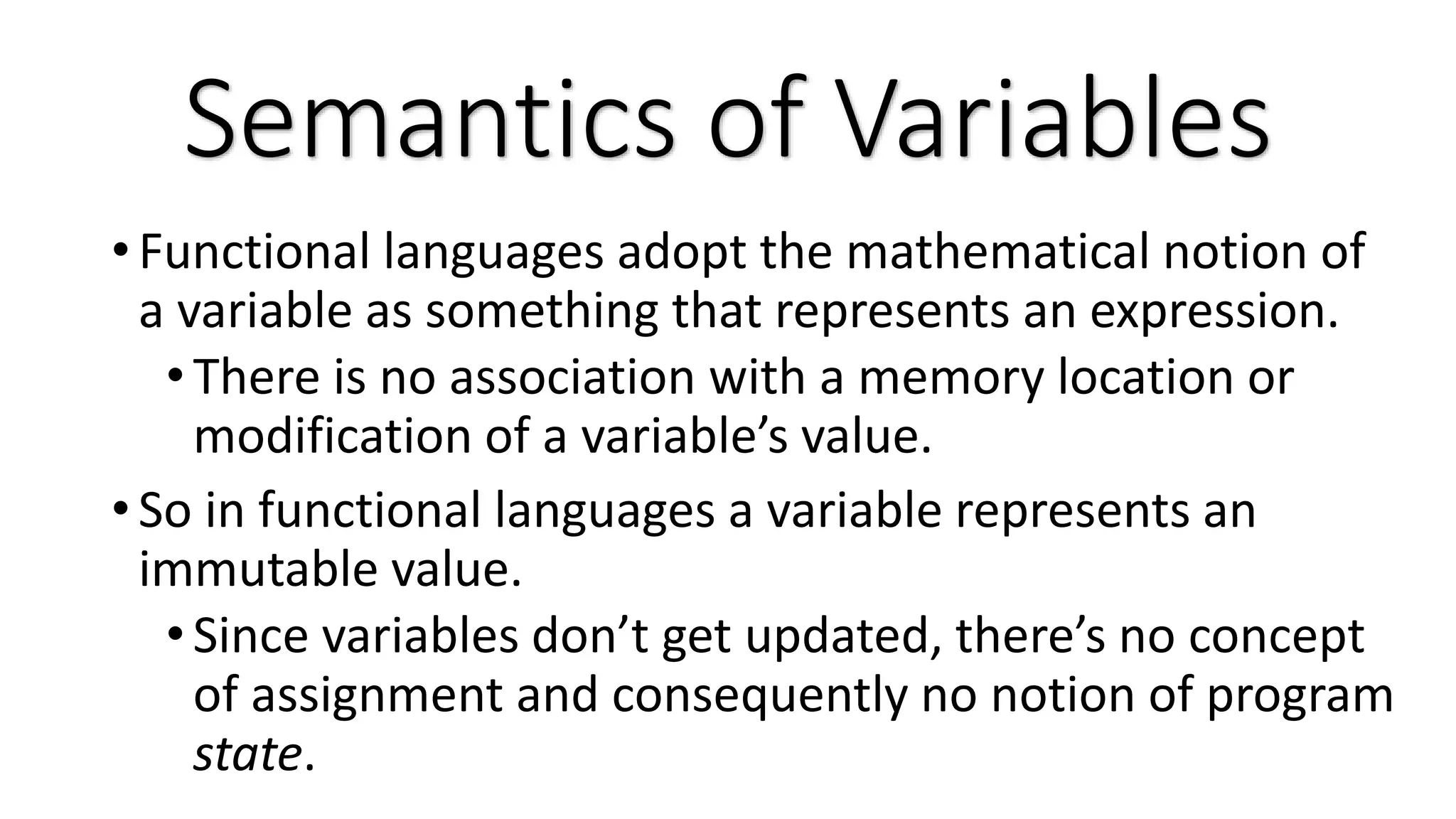 • Functional languages adopt the mathematical notion of a variable as something that represents an expression. •There is no association with a memory location or modification of a variable’s value. • So in functional languages a variable represents an immutable value. •Since variables don’t get updated, there’s no concept of assignment and consequently no notion of program state. Semantics of Variables 