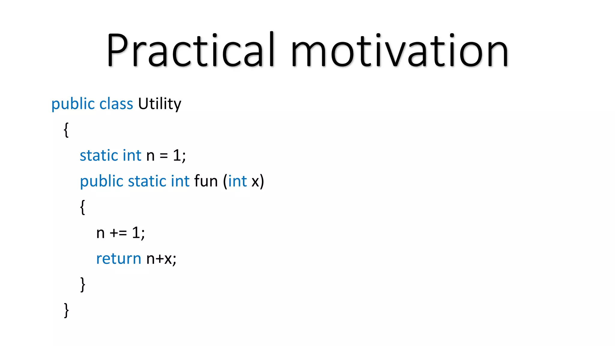 Practical motivation public class Utility { static int n = 1; public static int fun (int x) { n += 1; return n+x; } } 