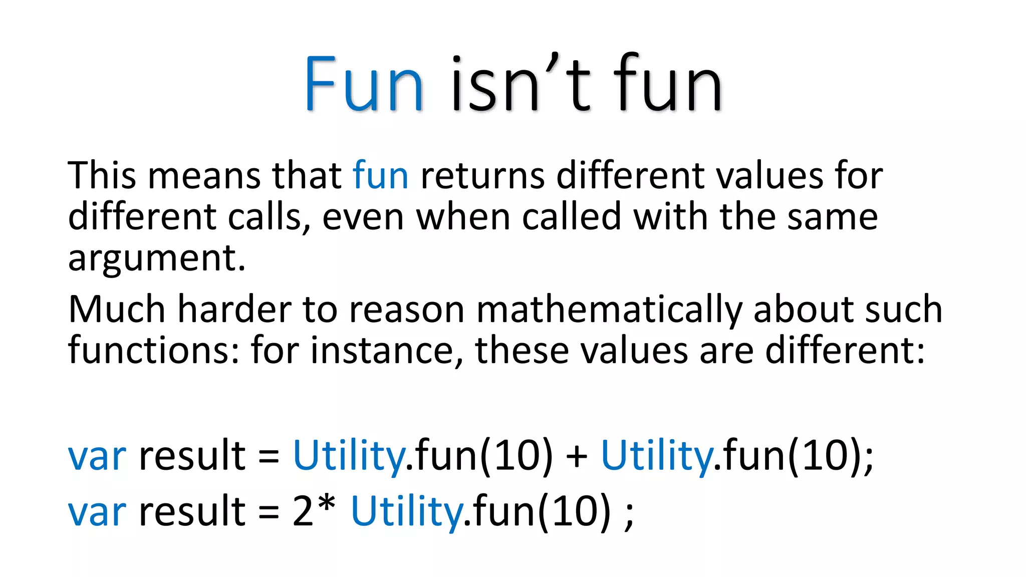 Fun isn’t fun This means that fun returns different values for different calls, even when called with the same argument. Much harder to reason mathematically about such functions: for instance, these values are different: var result = Utility.fun(10) + Utility.fun(10); var result = 2* Utility.fun(10) ; 