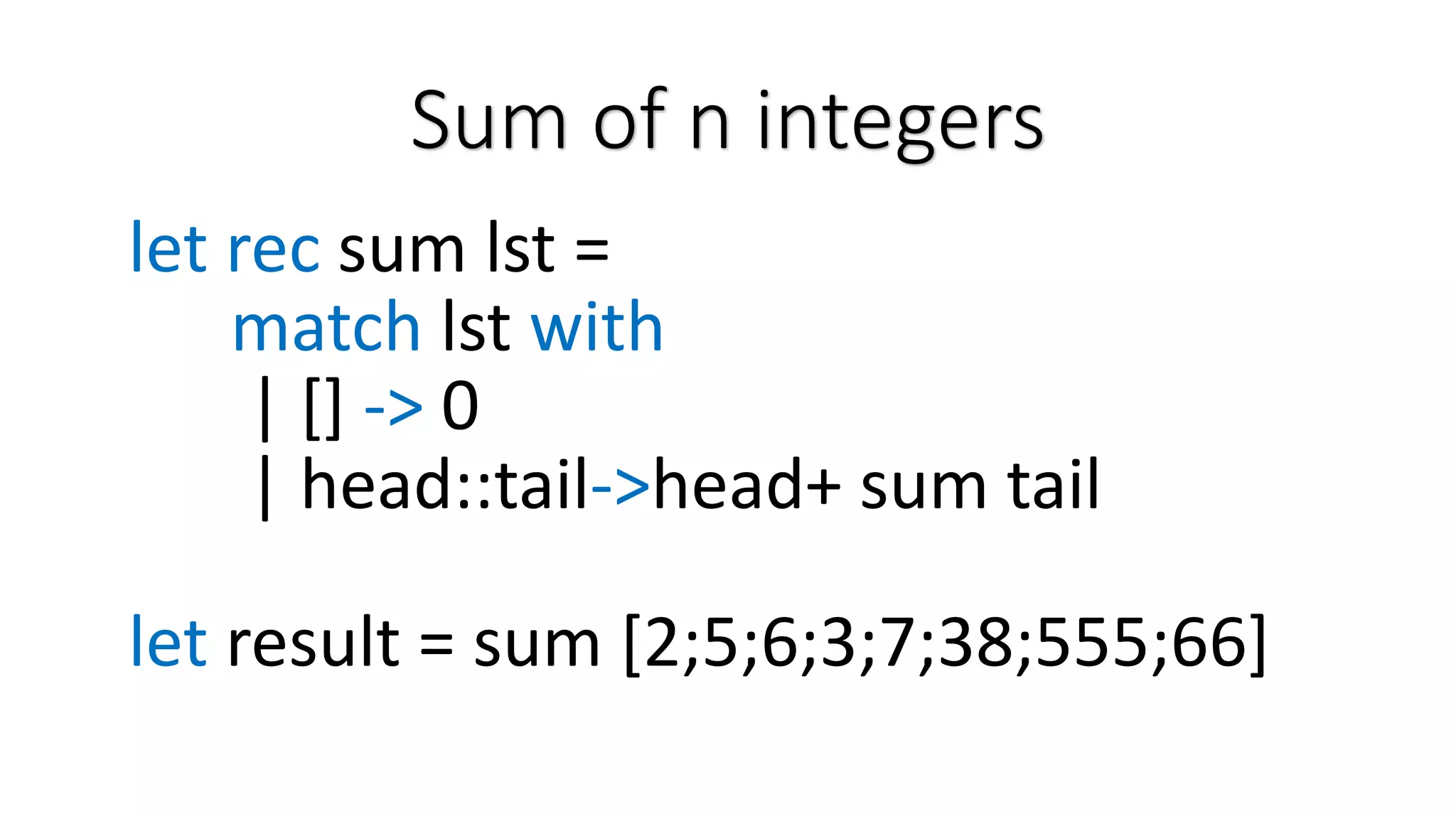 Sum of n integers let rec sum lst = match lst with | [] -> 0 | head::tail->head+ sum tail let result = sum [2;5;6;3;7;38;555;66] 