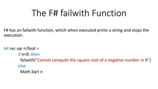 The F# failwith Function
F# has an failwith function, which when executed prints a string and stops the
execution.
let rec sqr n:float =
if n<0. then
failwith("Cannot compute the square root of a negative number in R")
else
Math.Sqrt n
 