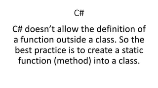 C#
C# doesn’t allow the definition of
a function outside a class. So the
best practice is to create a static
function (method) into a class.
 