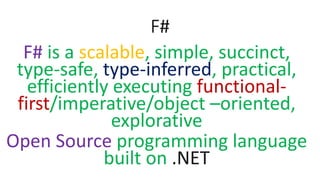 F#
F# is a scalable, simple, succinct,
type-safe, type-inferred, practical,
efficiently executing functional-
first/imperative/object –oriented,
explorative
Open Source programming language
built on .NET
 