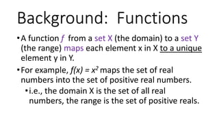 •A function f from a set X (the domain) to a set Y
(the range) maps each element x in X to a unique
element y in Y.
•For example, f(x) = x2 maps the set of real
numbers into the set of positive real numbers.
•i.e., the domain X is the set of all real
numbers, the range is the set of positive reals.
Background: Functions
 