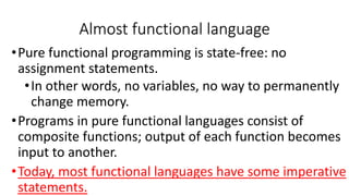 •Pure functional programming is state-free: no
assignment statements.
•In other words, no variables, no way to permanently
change memory.
•Programs in pure functional languages consist of
composite functions; output of each function becomes
input to another.
•Today, most functional languages have some imperative
statements.
Almost functional language
 